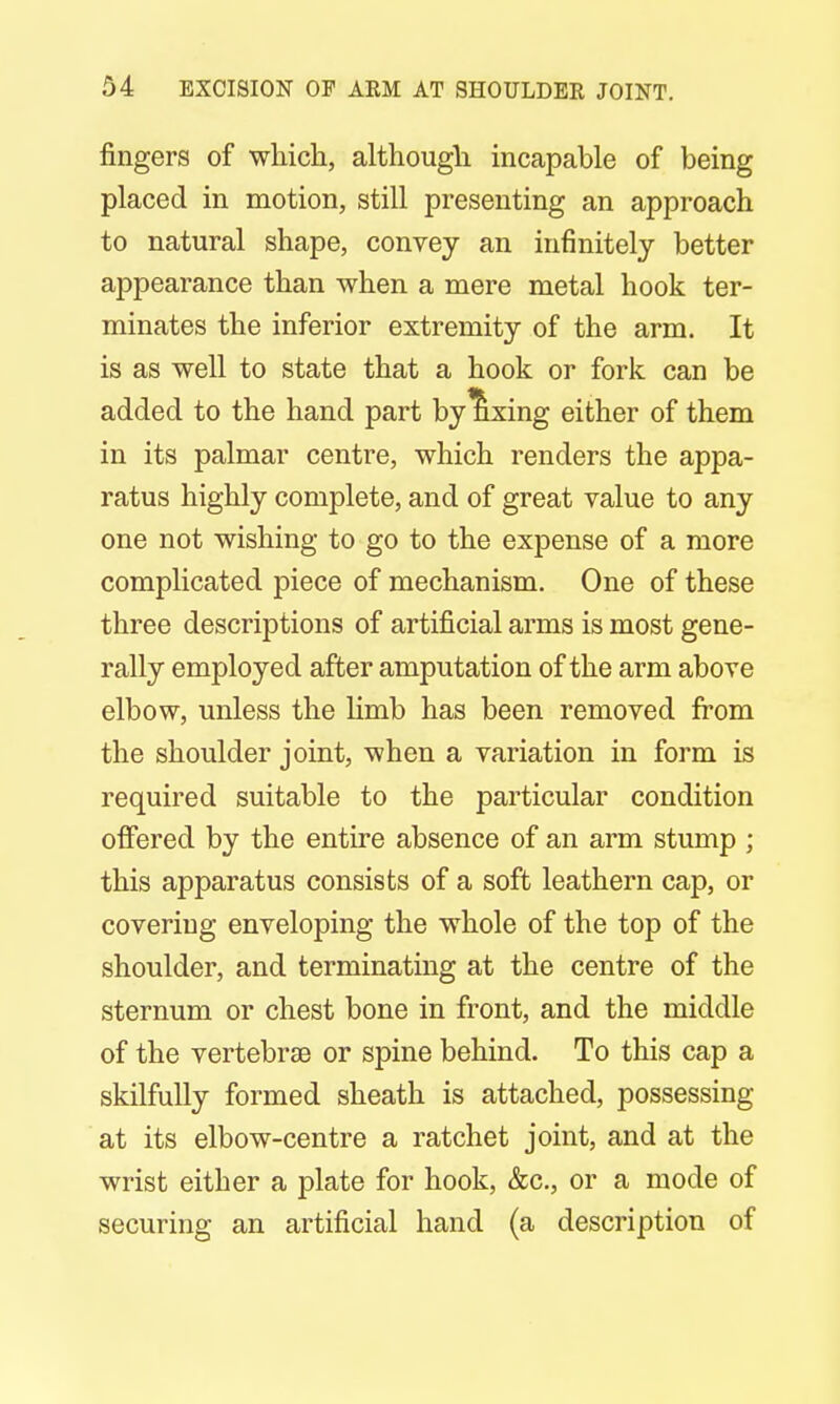 fingers of which, although incapable of being placed in motion, still presenting an approach to natural shape, convey an infinitely better appearance than when a mere metal hook ter- minates the inferior extremity of the arm. It is as well to state that a hook or fork can be added to the hand part by fixing either of them in its palmar centre, which renders the appa- ratus highly complete, and of great value to any one not wishing to go to the expense of a more complicated piece of mechanism. One of these three descriptions of artificial arms is most gene- rally employed after amputation of the arm above elbow, unless the limb has been removed from the shoulder joint, when a variation in form is required suitable to the particular condition offered by the entire absence of an arm stump ; this apparatus consists of a soft leathern cap, or covering enveloping the whole of the top of the shoulder, and terminating at the centre of the sternum or chest bone in front, and the middle of the vertebrse or spine behind. To this cap a skilfully formed sheath is attached, possessing at its elbow-centre a ratchet joint, and at the wrist either a plate for hook, &c, or a mode of securing an artificial hand (a description of