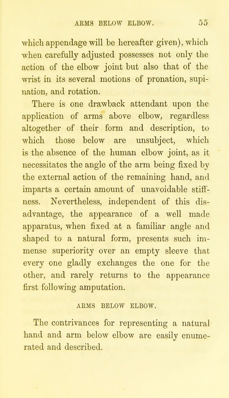 which appendage will be hereafter given), which when carefully adjusted possesses not only the action of the elbow joint but also that of the wrist in its several motions of pronation, supi- nation, and rotation. There is one drawback attendant upon the application of arms above elbow, regardless altogether of their form and description, to which those below are unsubject, which is the absence of the human elbow joint, as it necessitates the angle of the arm being fixed by the external action of the remaining hand, and imparts a certain amount of unavoidable stiff- ness. Nevertheless, independent of this dis- advantage, the appearance of a well made apparatus, when fixed at a familiar angle and shaped to a natural form, presents such im- mense superiority over an empty sleeve that every one gladly exchanges the one for the other, and rarely returns to the appearance first following amputation. ARMS BELOW ELBOW. The contrivances for representing a natural hand and arm below elbow are easily enume- rated and described.