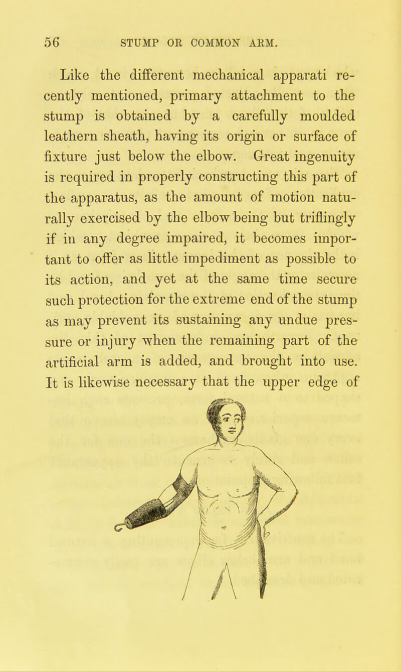 Like the different mechanical apparati re- cently mentioned, primary attachment to the stump is obtained by a carefully moulded leathern sheath, having its origin or surface of fixture just below the elbow. Great ingenuity is required in properly constructing this part of the apparatus, as the amount of motion natu- rally exercised by the elbow being but triflingly if in any degree impaired, it becomes impor- tant to offer as little impediment as possible to its action, and yet at the same time secure such protection for the extreme end of the stump as may prevent its sustaining any undue pres- sure or injury when the remaining part of the artificial arm is added, and brought into use. It is likewise necessary that the upper edge of