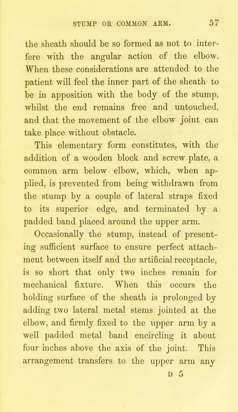 the sheath should be so formed as not to inter- fere with the angular action of the elbow. When these considerations are attended to the patient will feel the inner part of the sheath to be in apposition with the body of the stump, whilst the end remains free and untouched, and that the movement of the elbow joint can take place without obstacle. This elementary form constitutes, with the addition of a wooden block and screw plate, a common arm below elbow, which, when ap- plied, is prevented from being withdrawn from the stump by a couple of lateral straps fixed to its superior edge, and terminated by a padded band placed around the upper arm. Occasionally the stump, instead of present- ing sufficient surface to ensure perfect attach- ment between itself and the artificial receptacle, is so short that only two inches remain for mechanical fixture. When this occurs the holding surface of the sheath is prolonged by adding two lateral metal stems jointed at the elbow, and firmly fixed to the upper arm by a well padded metal band encircling it about four inches above the axis of the joint. This arrangement transfers to the upper arm any