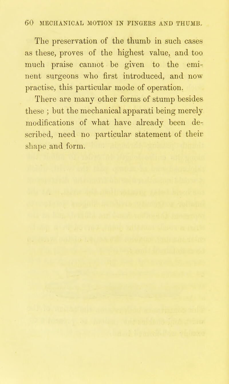 The preservation of the thumb in such cases as these, proves of the highest value, and too much praise cannot be given to the emi- nent surgeons who first introduced, and now practise, this particular mode of operation. There are many other forms of stump besides these ; but the mechanical apparati being merely modifications of what have already been de- scribed, need no particular statement of their shape and form.