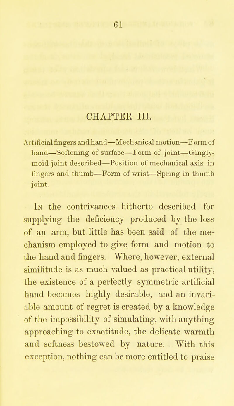 CHAPTER III. Artificial fingers and hand—Mechanical motion—Form of hand—Softening of surface—Form of joint—Gingly- moid joint described—Position of mechanical axis in fingers and thumb—Form of wrist—Spring in thumb joint. In the contrivances hitherto described for supplying the deficiency produced by the loss of an arm, but little has been said of the me- chanism employed to give form and motion to the hand and fingers. Where, however, external similitude is as much valued as practical utility, the existence of a perfectly symmetric artificial hand becomes highly desirable, and an invari- able amount of regret is created by a knowledge of the impossibility of simulating, with anything approaching to exactitude, the delicate warmth and softness bestowed by nature. With this exception, nothing can be more entitled to praise
