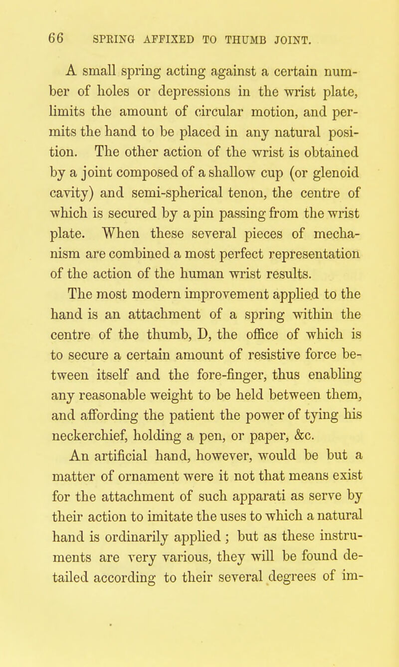 A small spring acting against a certain num- ber of holes or depressions in the wrist plate, limits the amount of circular motion, and per- mits the hand to be placed in any natural posi- tion. The other action of the wrist is obtained by a joint composed of a shallow cup (or glenoid cavity) and semi-spherical tenon, the centre of which is secured by a pin passing from the wrist plate. When these several pieces of mecha- nism are combined a most perfect representation of the action of the human wrist results. The most modern improvement applied to the hand is an attachment of a spring within the centre of the thumb, D, the office of which is to secure a certain amount of resistive force be- tween itself and the fore-finger, thus enabling any reasonable weight to be held between them, and affording the patient the power of tying his neckerchief, holding a pen, or paper, &c. An artificial hand, however, would be but a matter of ornament were it not that means exist for the attachment of such apparati as serve by their action to imitate the uses to which a natural hand is ordinarily applied ; but as these instru- ments are very various, they will be found de- tailed according to their several degrees of im-