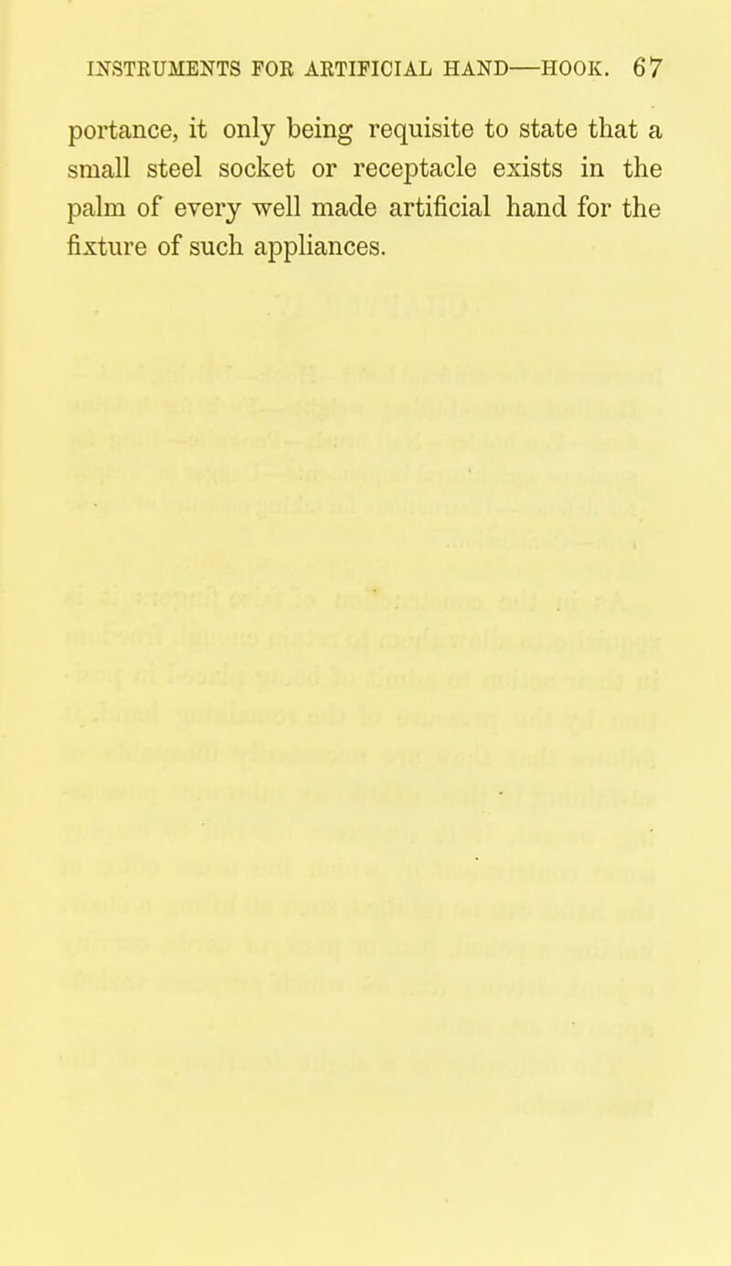 portance, it only being requisite to state that a small steel socket or receptacle exists in the palm of every well made artificial hand for the fixture of such appliances.