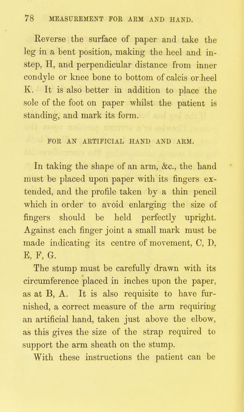 Reverse the surface of paper and take the leg in a bent position, making the heel and in- step, H, and perpendicular distance from inner condyle or knee bone to bottom of calcis or heel K. It is also better in addition to place the sole of the foot on paper whilst the patient is standing, and mark its form. FOR AN ARTIFICIAL HAND AND ARM. In taking the shape of an arm, &c, the hand must be placed upon paper with its fingers ex- tended, and the profile taken by a thin pencil which in order to avoid enlarging the size of fingers should be held perfectly upright. Against each finger joint a small mark must be made indicating its centre of movement, C, D, E, F, G. The stump must be carefully drawn with its circumference placed in inches upon the paper, as at B, A. It is also requisite to have fur- nished, a correct measure of the arm requiring an artificial hand, taken just above the elbow, as this gives the size of the strap required to support the arm sheath on the stump. With these instructions the patient can be