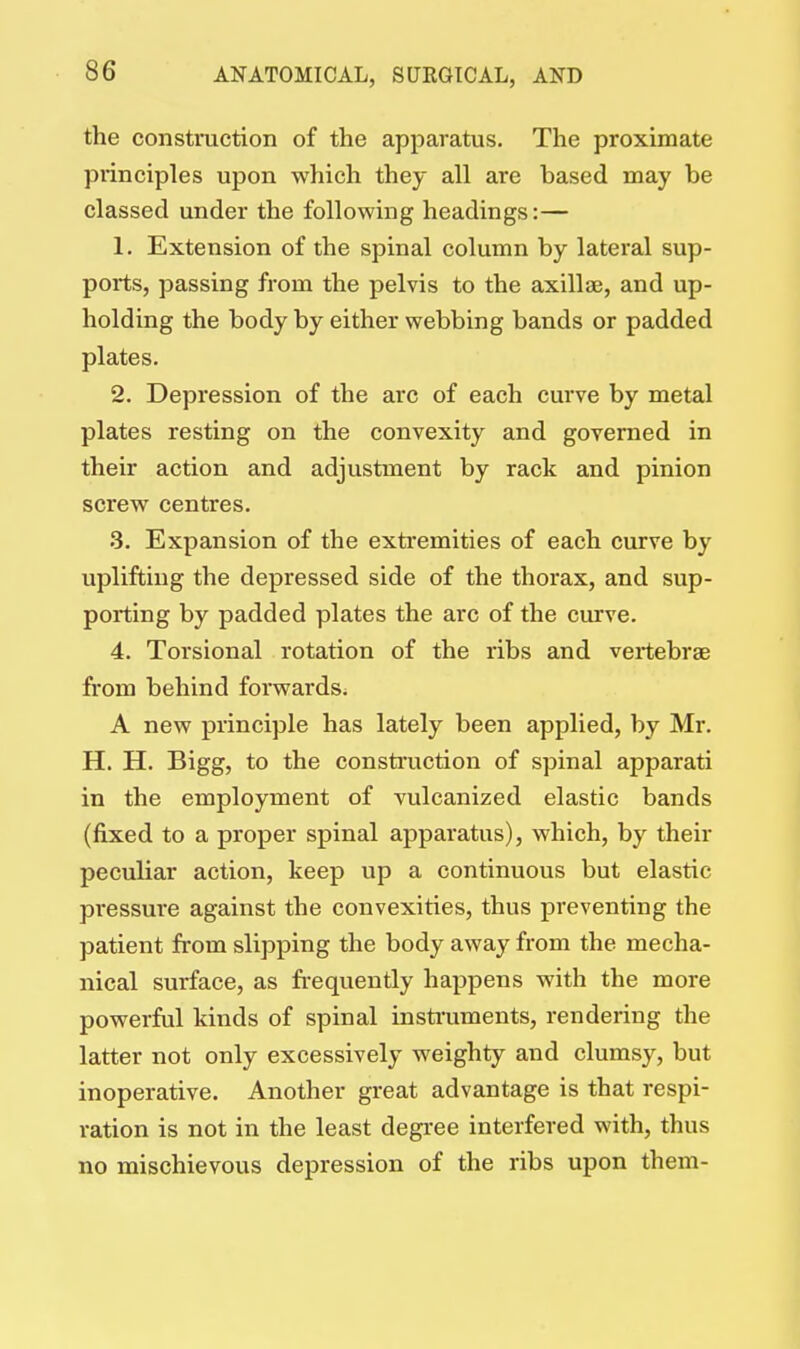 the construction of the apparatus. The proximate principles upon which they all are based may be classed under the following headings:— 1. Extension of the spinal column by lateral sup- ports, passing from the pelvis to the axillae, and up- holding the body by either webbing bands or padded plates. 2. Depression of the arc of each curve by metal plates resting on the convexity and governed in their action and adjustment by rack and pinion screw centres. 3. Expansion of the extremities of each curve by uplifting the depressed side of the thorax, and sup- porting by padded plates the arc of the curve. 4. Torsional rotation of the ribs and vertebra? from behind forwards. A new principle has lately been applied, by Mr. H. H. Bigg, to the construction of spinal apparati in the employment of vulcanized elastic bands (fixed to a proper spinal apparatus), which, by their peculiar action, keep up a continuous but elastic pressure against the convexities, thus preventing the patient from slipping the body away from the mecha- nical surface, as frequently happens with the more powerful kinds of spinal instruments, rendering the latter not only excessively weighty and clumsy, but inoperative. Another great advantage is that respi- ration is not in the least degree interfered with, thus no mischievous depression of the ribs upon them-