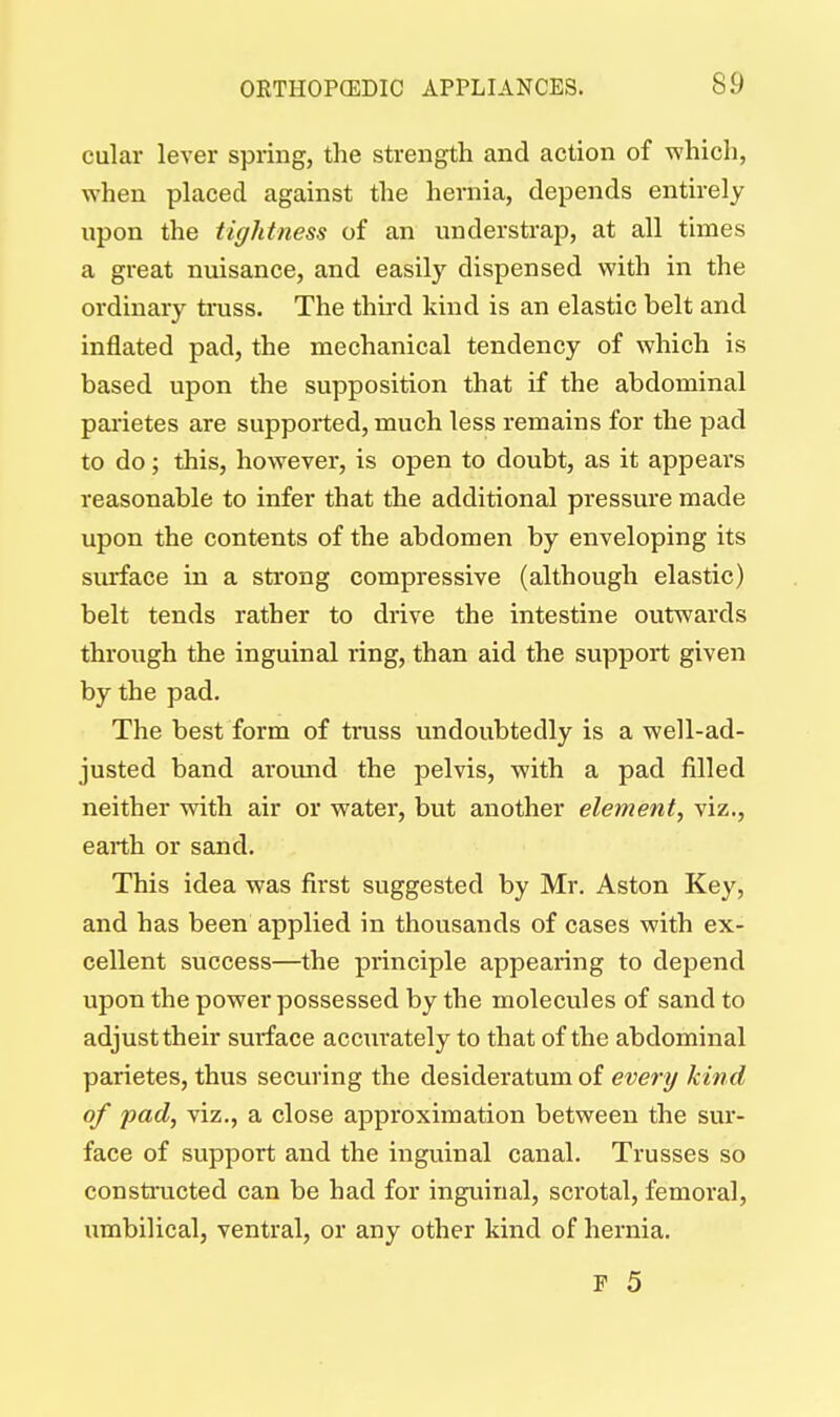 cular lever spring, the strength and action of which, when placed against the hernia, depends entirely upon the tightness of an understrap, at all times a great nuisance, and easily dispensed with in the ordinary truss. The third kind is an elastic belt and inflated pad, the mechanical tendency of which is based upon the supposition that if the abdominal parietes are supported, much less remains for the pad to do; this, however, is open to doubt, as it appears reasonable to infer that the additional pressure made upon the contents of the abdomen by enveloping its surface in a strong compressive (although elastic) belt tends rather to drive the intestine outwards through the inguinal ring, than aid the support given by the pad. The best form of truss undoubtedly is a well-ad- justed band around the pelvis, with a pad filled neither with air or water, but another element, viz., earth or sand. This idea was first suggested by Mr. Aston Key, and has been applied in thousands of cases with ex- cellent success—the principle appearing to depend upon the power possessed by the molecules of sand to adjust their surface accurately to that of the abdominal parietes, thus securing the desideratum of every kind of fad, viz., a close approximation between the sur- face of support and the inguinal canal. Trusses so constructed can be had for inguinal, scrotal, femoral, umbilical, ventral, or any other kind of hernia.