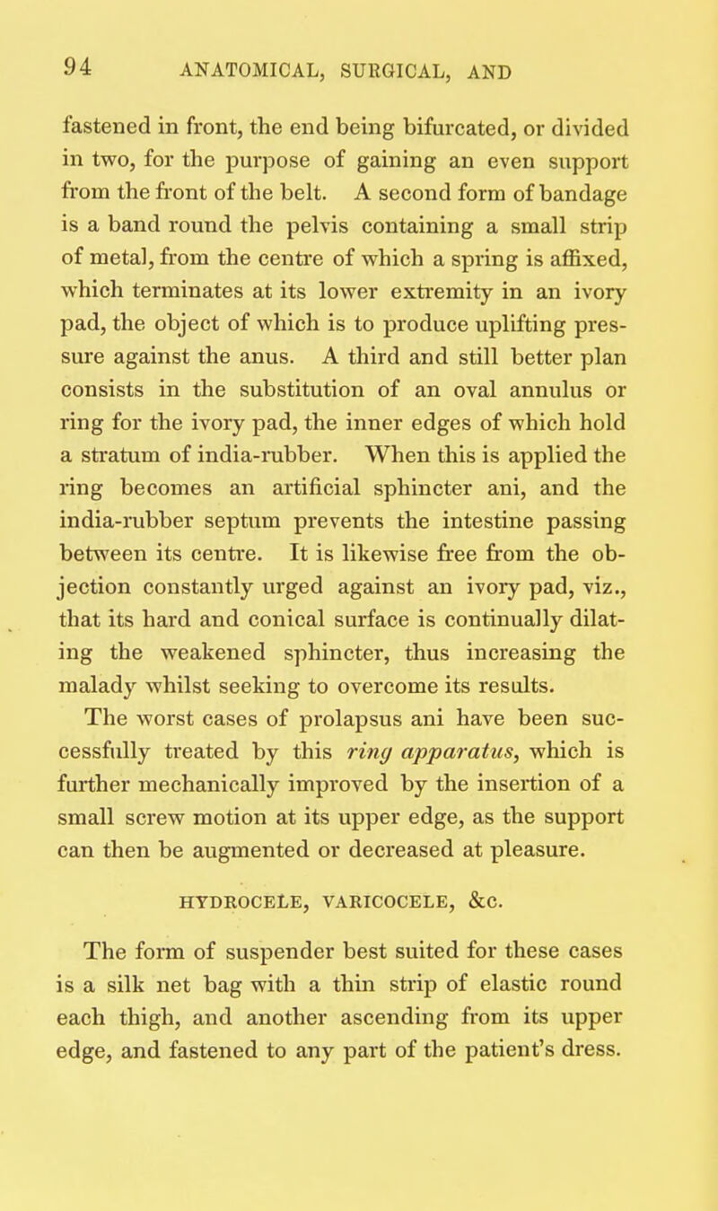 fastened in front, the end being bifurcated, or divided in two, for the purpose of gaining an even support from the front of the belt. A second form of bandage is a band round the pelvis containing a small strip of metal, from the centre of which a spring is affixed, which terminates at its lower extremity in an ivory pad, the object of which is to produce uplifting pres- sure against the anus. A third and still better plan consists in the substitution of an oval annulus or ring for the ivory pad, the inner edges of which hold a stratum of india-rubber. When this is applied the ring becomes an artificial sphincter ani, and the india-rubber septum prevents the intestine passing between its centre. It is likewise free from the ob- jection constantly urged against an ivory pad, viz., that its hard and conical surface is continually dilat- ing the weakened sphincter, thus increasing the malady whilst seeking to overcome its results. The worst cases of prolapsus ani have been suc- cessfully treated by this ring apparatus, which is further mechanically improved by the insertion of a small screw motion at its upper edge, as the support can then be augmented or decreased at pleasure. HYDROCELE, VARICOCELE, &C The form of suspender best suited for these cases is a silk net bag with a thin strip of elastic round each thigh, and another ascending from its upper edge, and fastened to any part of the patient's dress.