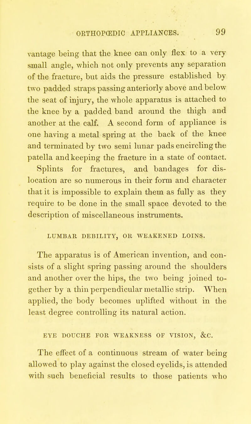 vantage being that the knee can only flex to a very small angle, which not only prevents any separation of the fracture, but aids the pressure established by two padded straps passing anteriorly above and below the seat of injury, the whole apparatus is attached to the knee by a padded band around the thigh and another at the calf. A second form of appliance is one having a metal spring at the back of the knee and terminated by two semi lunar pads encircling the patella and keeping the fracture in a state of contact. Splints for fractures, and bandages for dis- location are so numerous in their form and character that it is impossible to explain them as fully as they require to be done in the small space devoted to the description of miscellaneous instruments. LUMBAR DEBILITY, OR WEAKENED LOINS. The apparatus is of American invention, and con- sists of a slight spring passing around the shoulders and another over the hips, the two being joined to- gether by a thin perpendicular metallic strip. When applied, the body becomes uplifted without in the least degree controlling its natural action. EYE DOUCHE FOR WEAKNESS OF VISION, &C. The effect of a continuous stream of water being allowed to play against the closed eyelids, is attended with such beneficial results to those patients who