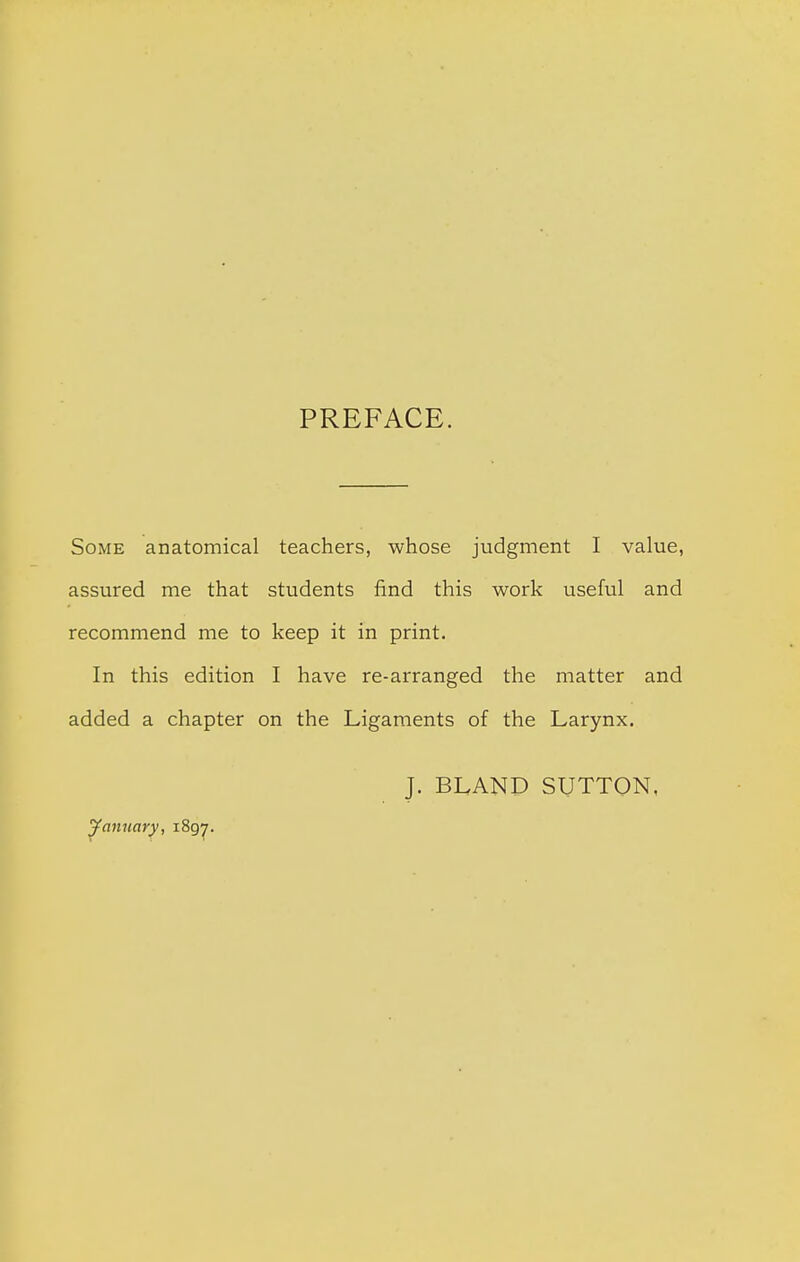 PREFACE. Some anatomical teachers, whose judgment I value, assured me that students find this work useful and recommend me to keep it in print. In this edition I have re-arranged the matter and added a chapter on the Ligaments of the Larynx, J. BLAND SUTTON, January, i8gy.