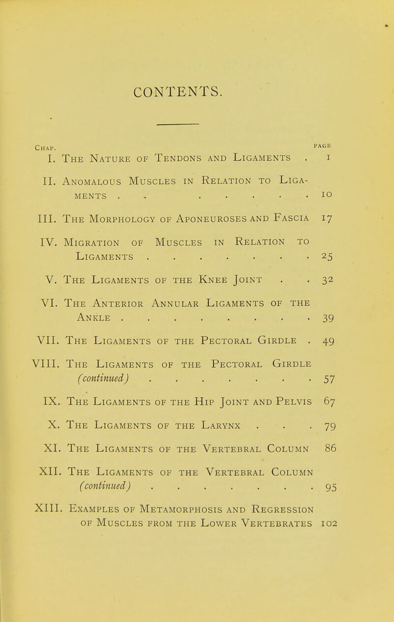 CONTENTS. Chap. page I. The Nature of Tendons and Ligaments . i II. Anomalous Muscles in Relation to Liga- ments . . ..... lO III. The Morphology of Aponeuroses and Fascia 17 IV. Migration of Muscles in Relation to Ligaments 25 V. The Ligaments of the Knee Joint . . 32 VI. The Anterior Annular Ligaments of the Ankle ........ 39 VII. The Ligaments of the Pectoral Girdle . 49 VIII. The Ligaments of the Pectoral Girdle (continued) ....... 57 IX. The Ligaments of the Hip Joint and Pelvis 67 X. The Ligaments of the Larynx . . -79 XI. The Ligaments of the Vertebral Column 86 XII. The Ligaments of the Vertebral Column (continued) ....... 95 XIII. Examples of Metamorphosis and Regression OF Muscles from the Lower Vertebrates 102