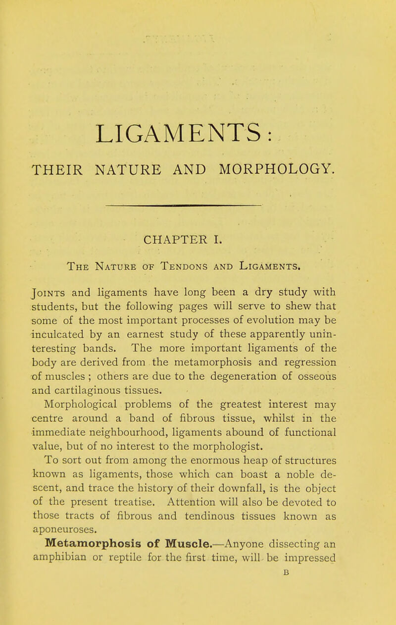 THEIR NATURE AND MORPHOLOGY. CHAPTER I. The Nature of Tendons and Ligaments. Joints and ligaments have long been a dry study with students, but the following pages will serve to shew that some of the most important processes of evolution may be inculcated by an earnest study of these apparently unin- teresting bands. The more important ligaments of the body are derived from the metamorphosis and regression of muscles ; others are due to the degeneration of osseous and cartilaginous tissues. Morphological problems of the greatest interest may centre around a band of fibrous tissue, whilst in the immediate neighbourhood, ligaments abound of functional value, but of no interest to the morphologist. To sort out from among the enormous heap of structures known as ligaments, those which can boast a noble de- scent, and trace the history of their downfall, is the object of the present treatise. Attention will also be devoted to those tracts of fibrous and tendinous tissues known as aponeuroses. Metamorphosis of Muscle.—Anyone dissecting an amphibian or reptile for the first time, will be impressed B