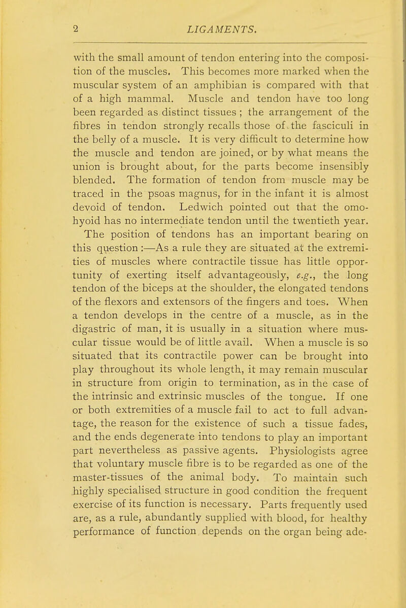 with the small amount of tendon entering into the composi- tion of the muscles. This becomes more marked when the muscular system of an amphibian is compared with that of a high mammal. Muscle and tendon have too long been regarded as distinct tissues ; the arrangement of the fibres in tendon strongly recalls those of. the fasciculi in the belly of a muscle. It is very difficult to determine how the muscle and tendon are joined, or by what means the union is brought about, for the parts become insensibly blended. The formation of tendon from muscle may be traced in the psoas magnus, for in the infant it is almost devoid of tendon. Ledwich pointed out that the omo- hyoid has no intermediate tendon until the twentieth year. The position of tendons has an important bearing on this question :—As a rule they are situated at the extremi- ties of muscles where contractile tissue has little oppor- tunity of exerting itself advantageously, e.g., the long tendon of the biceps at the shoulder, the elongated tendons of the flexors and extensors of the fingers and toes. When a tendon develops in the centre of a muscle, as in the digastric of man, it is usually in a situation where mus- cular tissue would be of little avail. When a muscle is so situated that its contractile power can be brought into play throughout its whole length, it may remain muscular in structure from origin to termination, as in the case of the intrinsic and extrinsic muscles of the tongue. If one or both extremities of a muscle fail to act to full advan- tage, the reason for the existence of such a tissue fades, and the ends degenerate into tendons to play an important part nevertheless as passive agents. Physiologists agree that voluntary muscle fibre is to be regarded as one of the master-tissues of the animal body. To maintain such highly specialised structure in good condition the frequent exercise of its function is necessary. Parts frequently used are, as a rule, abundantly supplied with blood, for healthy performance of function depends on the organ being ade-