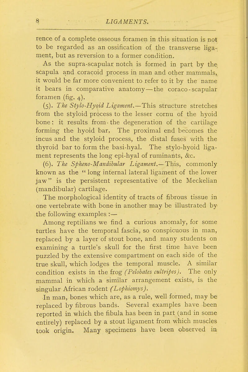 rence of a complete osseous foramen in this situation is not to be regarded as an ossification of the transverse liga- ment, but as reversion to a former condition. As the supra-scapular notch is formed in part by the scapula and coracoid process in man and other mammals, it would be far more convenient to refer to it by the name it bears in comparative anatomy — the coraco-scapular foramen (fig. 4). (5) . The Stylo-Hyoid Ligament.—This structure stretches from the styloid process to the lesser cornu of the hyoid bone: it results from ■ the degeneration of the cartilage forming the hyoid bar. The proximal end becomes the incus and the styloid process, the distal fuses vv^ith the thyroid bar to form the basi-hyal. The stylo-hyoid liga- ment represents the long epi-hyal of ruminants, &c. (6) . The Spheno-Mandibulay Ligament.—This, commonly known as the  long internal lateral ligament of the lower jaw is the persistent representative of the Meckelian (mandibular) cartilage. The morphological identity of tracts of fibrous tissue in one vertebrate with bone in another may be illustrated by the following examples :— Among reptilians we find a curious anomaly, for some turtles have the temporal fascia, so conspicuous in man, replaced by a layer of stout bone, and many students on examining a turtle's skull for the first time have been puzzled by the extensive compartment on each side of the true skull, which lodges the temporal muscle. A similar condition exists in the hog (Pelobates cultripes). The only mammal in which a similar arrangement exists, is the singular African rodent (Lophiomys). In man, bones which are, as a rule, well formed, may be replaced by fibrous bands. Several examples have been reported in which the fibula has been in part (and in some entirely) replaced by a stout ligament from which muscles took origin. Many specimens have been observed in