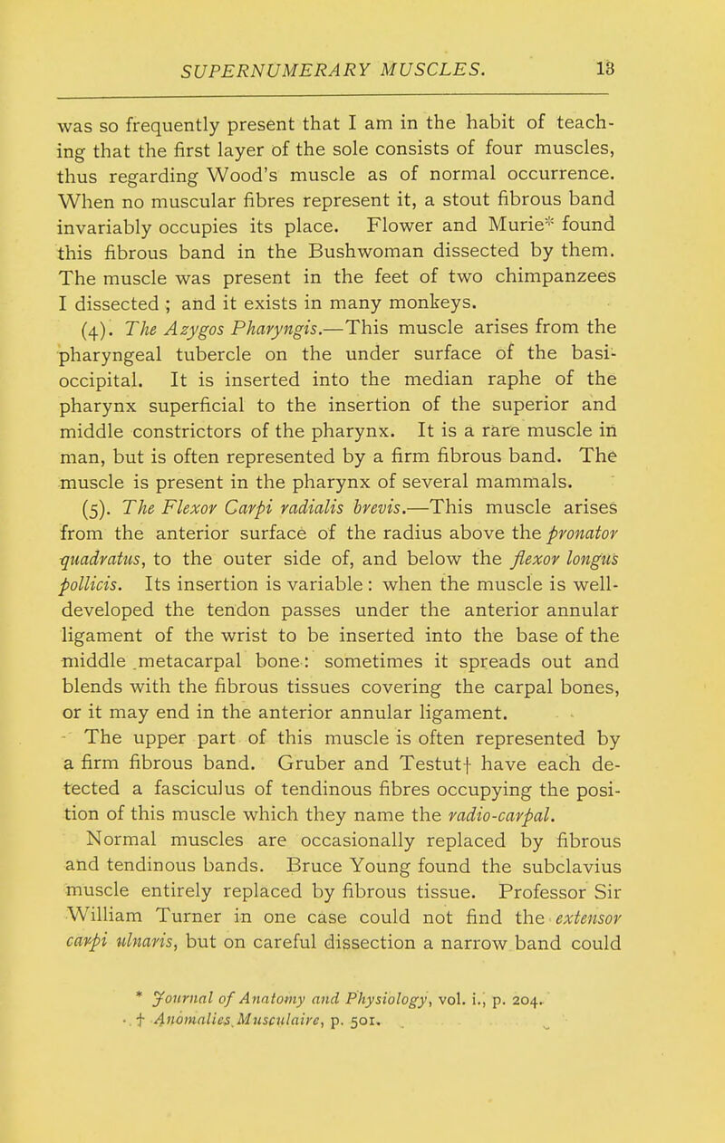 was so frequently present that I am in the habit of teach- ing that the first layer of the sole consists of four muscles, thus regarding Wood's muscle as of normal occurrence. When no muscular fibres represent it, a stout fibrous band invariably occupies its place. Flower and Murie* found this fibrous band in the Bushwoman dissected by them. The muscle was present in the feet of two chimpanzees I dissected ; and it exists in many monkeys. (4) . The Azygos Pharyngis.—This muscle arises from the pharyngeal tubercle on the under surface of the basi- occipital. It is inserted into the median raphe of the pharynx superficial to the insertion of the superior and middle constrictors of the pharynx. It is a rare muscle in man, but is often represented by a firm fibrous band. The muscle is present in the pharynx of several mammals. (5) . The Flexor Carpi radialis brevis.—This muscle arises from the anterior surface of the radius above the pronator qiiadratus, to the outer side of, and below the flexor longu's poinds. Its insertion is variable : when the muscle is well- developed the tendon passes under the anterior annular ligament of the wrist to be inserted into the base of the middle .metacarpal bone: sometimes it spreads out and blends with the fibrous tissues covering the carpal bones, or it may end in the anterior annular ligament. - The upper part of this muscle is often represented by a firm fibrous band. Gruber and Testutf have each de- tected a fasciculus of tendinous fibres occupying the posi- tion of this muscle which they name the radio-carpal. Normal muscles are occasionally replaced by fibrous and tendinous bands. Bruce Young found the subclavius muscle entirely replaced by fibrous tissue. Professor Sir William Turner in one case could not find the extensor carpi ulnaris, but on careful dissection a narrow band could * journal of Anatomy and Physiology, vol. i., p. 204. ■ f Afiomnlie^s.Musculaire, p. 501.