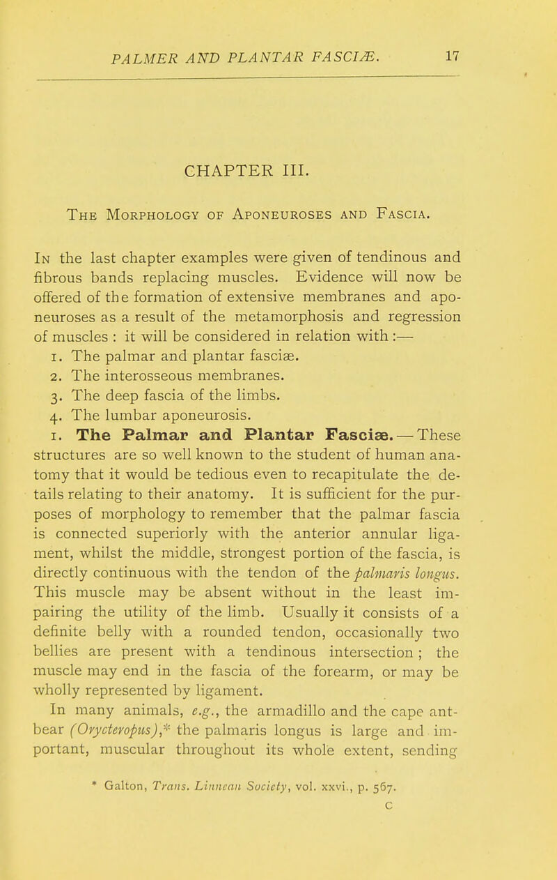 CHAPTER III. The Morphology of Aponeuroses and Fascia. In the last chapter examples were given of tendinous and fibrous bands replacing muscles. Evidence will now be offered of th e formation of extensive membranes and apo- neuroses as a result of the metamorphosis and regression of muscles : it will be considered in relation with :— 1. The palmar and plantar fasciae. 2. The interosseous membranes. 3. The deep fascia of the limbs. 4. The lumbar aponeurosis. I. The Palmar and Plantar Fasciae. — These structures are so well known to the student of human ana- tomy that it would be tedious even to recapitulate the de- tails relating to their anatomy. It is sufficient for the pur- poses of morphology to remember that the palmar fascia is connected superiorly with the anterior annular liga- ment, whilst the middle, strongest portion of the fascia, is directly continuous with the tendon of the palniavis longus. This muscle may be absent without in the least im- pairing the utility of the limb. Usually it consists of a definite belly with a rounded tendon, occasionally two bellies are present with a tendinous intersection; the muscle may end in the fascia of the forearm, or may be wholly represented by ligament. In many animals, e.g., the armadillo and the cape ant- bear (Orycteropiis),'-^'- the palmaris longus is large and im- portant, muscular throughout its whole extent, sending • Galton, Traits. Linncnn Society, vol. xxvi., p. 567. C