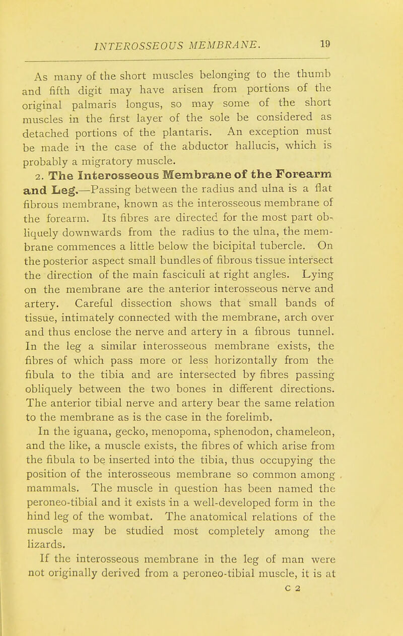 As many of the short muscles belonging to the thumb and fifth digit may have arisen from portions of the original palmaris longus, so may some of the short muscles in the first layer of the sole be considered as detached portions of the plantaris. An exception must be made in the case of the abductor hallucis, which is probably a migratory muscle. 2. The Interosseous Membrane of the Forearm and Leg.—Passing between the radius and ulna is a flat fibrous membrane, known as the interosseous membrane of the forearm. Its fibres are directed for the most part ob- liquely downwards from the radius to the ulna, the mem- brane commences a little below the bicipital tubercle. On the posterior aspect small bundles of fibrous tissue intersect the direction of the main fasciculi at right angles. Lying on the membrane are the anterior interosseous nerve and artery. Careful dissection shows that small bands of tissue, intimately connected with the membrane, arch over and thus enclose the nerve and artery in a fibrous tunnel. In the leg a similar interosseous membrane exists, the fibres of which pass more or less horizontally from the fibula to the tibia and are intersected by fibres passing obliquely between the two bones in different directions. The anterior tibial nerve and artery bear the same relation to the membrane as is the case in the forelimb. In the iguana, gecko, menopoma, sphenodon, chameleon, and the like, a muscle exists, the fibres of which arise from the fibula to be inserted into the tibia, thus occupying the position of the interosseous membrane so common among mammals. The muscle in question has been named the peroneo-tibial and it exists in a well-developed form in the hind leg of the wombat. The anatomical relations of the muscle may be studied most completely among the lizards. If the interosseous membrane in the leg of man were not originally derived from a peroneo-tibial muscle, it is at c 2