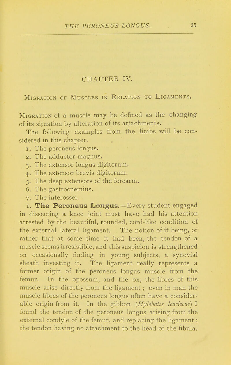 CHAPTER IV. Migration of Muscles in Relation to Ligaments. Migration of a muscle may be defined as the changing of its situation by alteration of its attachments. The following examples from the limbs will be con- sidered in this chapter. 1. The peroneus longus. 2. The adductor magnus. 3. The extensor longus digitorum. 4. The extensor brevis digitorum. 5. The deep extensors of the forearm. 6. The gastrocnemius. 7. The interossei. I. The Peroneus I^ongus.—Every student engaged in dissecting a knee joint must have had his attention arrested by the beautiful, rounded, cord-like condition of the external lateral ligament. The notion of it being, or rather that at some time it had been, the tendon of a muscle seems irresistible, and this suspicion is strengthened on occasionally finding in young subjects, a synovial sheath investing it. The ligament really represents a former origin of the peroneus longus muscle from the femur. In the opossum, and the ox, the fibres of this muscle arise directly from the ligament; even in man the muscle fibres of the peroneus longus often have a consider- able origin from it. In the gibbon {Hylohates Icuciscus) I found the tendon of the peroneus longus arising from the external condyle of the femur, and replacing the ligament ; the tendon having no attachment to the head of the fibula.