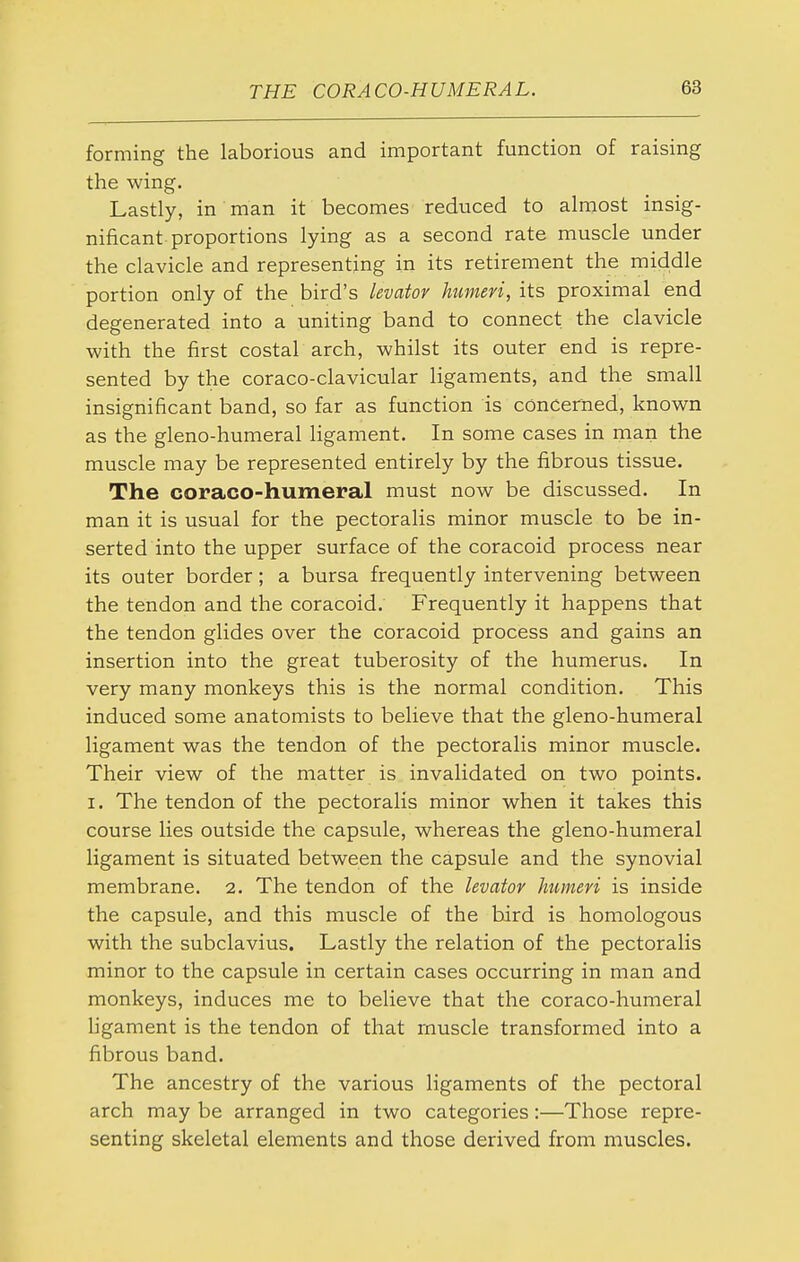 forming the laborious and important function of raising the wing. Lastly, in man it becomes reduced to almost insig- nificant proportions lying as a second rate muscle under the clavicle and representing in its retirement the middle portion only of the bird's levator humeri, its proximal end degenerated into a uniting band to connect the clavicle with the first costal arch, whilst its outer end is repre- sented by the coraco-clavicular ligaments, and the small insignificant band, so far as function is concerned, known as the gleno-humeral ligament. In some cases in man the muscle may be represented entirely by the fibrous tissue. The coraco-humeral must now be discussed. In man it is usual for the pectoralis minor muscle to be in- serted into the upper surface of the coracoid process near its outer border; a bursa frequently intervening between the tendon and the coracoid. Frequently it happens that the tendon glides over the coracoid process and gains an insertion into the great tuberosity of the humerus. In very many monkeys this is the normal condition. This induced some anatomists to believe that the gleno-humeral ligament was the tendon of the pectoralis minor muscle. Their view of the matter is invalidated on two points. I. The tendon of the pectoralis minor when it takes this course lies outside the capsule, whereas the gleno-humeral ligament is situated between the capsule and the synovial membrane. 2. The tendon of the levator humeri is inside the capsule, and this muscle of the bird is homologous with the subclavius. Lastly the relation of the pectoralis minor to the capsule in certain cases occurring in man and monkeys, induces me to believe that the coraco-humeral Hgament is the tendon of that muscle transformed into a fibrous band. The ancestry of the various ligaments of the pectoral arch may be arranged in two categories:—Those repre- senting skeletal elements and those derived from muscles.