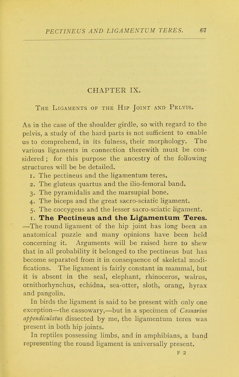 CHAPTER IX. The Ligaments of the Hip Joint and Pelvis. As in the case of the shoulder girdle, so with regard to the pelvis, a study of the hard parts is not sufficient to enable us to comprehend, in its fulness, their morphology. The various ligaments in connection therewith must be con- sidered ; for this purpose the ancestry of the following structures will be be detailed. 1. The pectineus and the ligamentum teres. 2. The gluteus quartus and the ilio-femoral band. 3. The pyramidalis and the marsupial bone. 4. The biceps and the great sacro-sciatic ligament. 5. The coccygeus and the lesser sacro-sciatic ligament. I. The Pectineus and the Ligamentum Teres. —The round ligament of the hip joint has long been an anatomical puzzle and many opinions have been held concerning it. Arguments will be raised here to shew that in all probability it belonged to the pectineus but has become separated from it in consequence of skeletal modi- fications. The ligament is fairly constant in mammal, but it is absent in the seal, elephant, rhinoceros, walrus, ornithorhynchus, echidna, sea-otter, sloth, orang, hyrax and pangolin. In birds the ligament is said to be present with only one exception—the cassowary,—but in a specimen of Casiiavius appendiculatus dissected by me, the ligamentum teres was present in both hip joints. In reptiles possessing limbs, and in amphibians, a band representing the round ligament is universally present. F 2