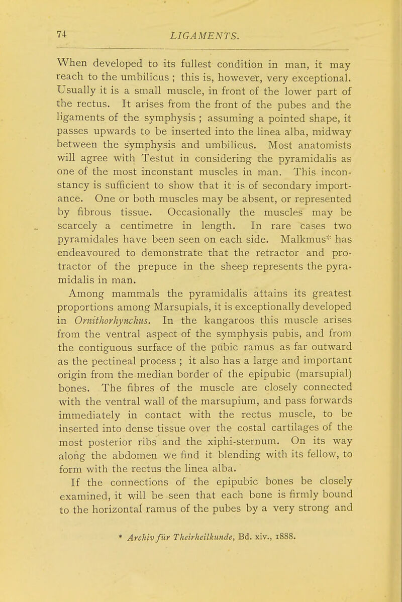 When developed to its fullest condition in man, it may reach to the umbilicus ; this is, howevet, very exceptional. Usually it is a small muscle, in front of the lower part of the rectus. It arises from the front of the pubes and the ligaments of the symphysis ; assuming a pointed shape, it passes upwards to be inserted into the linea alba, midway between the symphysis and umbilicus. Most anatomists will agree with Testut in considering the pyramidalis as one of the most inconstant muscles in man. This incon- stancy is sufficient to show that it is of secondary import- ance. One or both muscles may be absent, or represented by fibrous tissue. Occasionally the muscles may be scarcely a centimetre in length. In rare cases two pyramidales have been seen on each side. Malkmus* has endeavoured to demonstrate that the retractor and pro- tractor of the prepuce in the sheep represents the pyra- midalis in man. Among mammals the pyramidalis attains its greatest proportions among Marsupials, it is exceptionally developed in Ornithorhynchus. In the kangaroos this muscle arises from the ventral aspect of the symphysis pubis, and from the contiguous surface of the pubic ramus as far outward as the pectineal process ; it also has a large and important origin from the median border of the epipubic (marsupial) bones. The fibres of the muscle are closely connected with the ventral wall of the marsupium, and pass forwards immediately in contact with the rectus muscle, to be inserted into dense tissue over the costal cartilages of the most posterior ribs and the xiphi-sternum. On its way along the abdomen we find it blending with its fellow, to form with the rectus the linea alba. If the connections of the epipubic bones be closely examined, it will be seen that each bone is firmly bound to the horizontal ramus of the pubes by a very strong and * Archivfur Theirheilkunde, Bd. xiv., 1888.