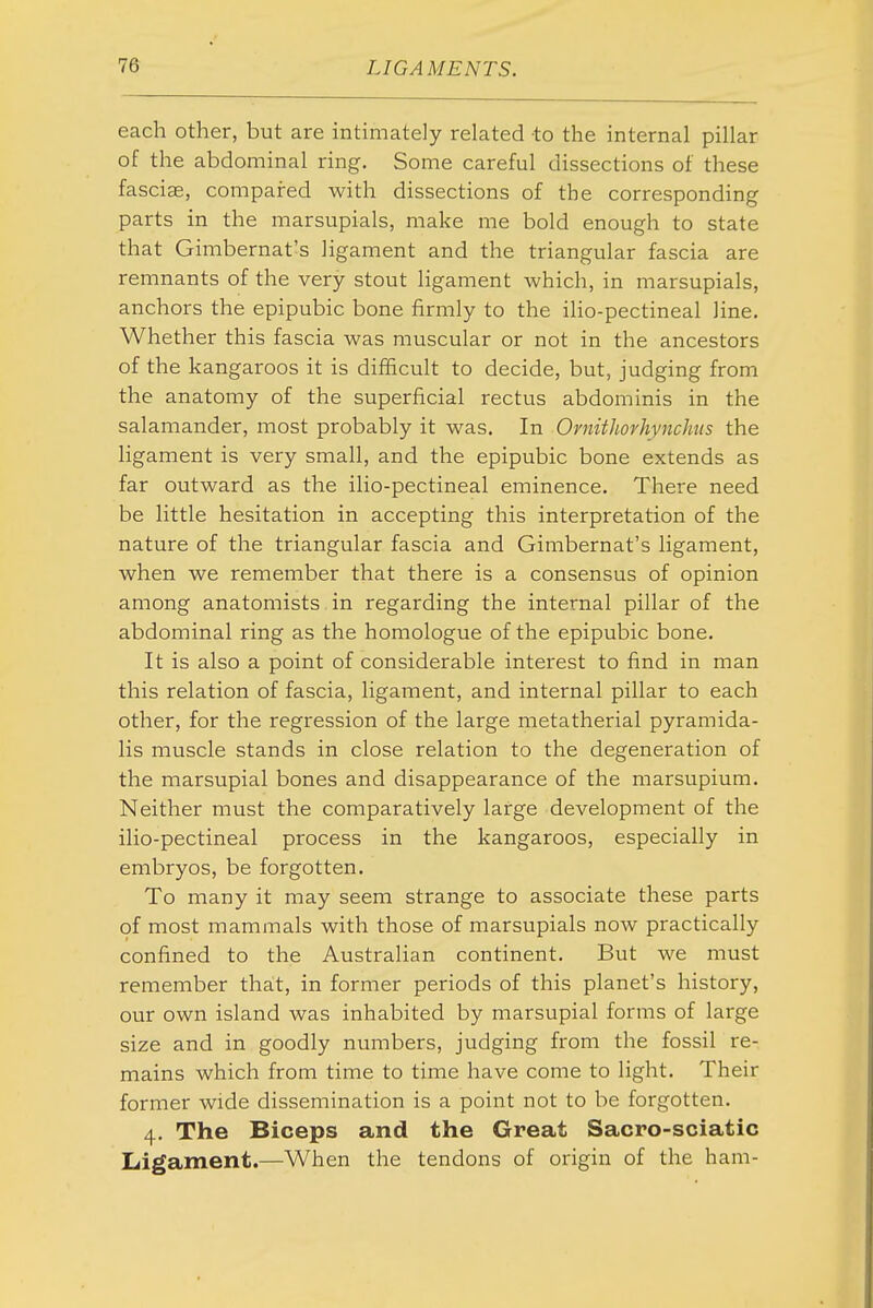 each other, but are intimately related to the internal pillar of the abdominal ring. Some careful dissections of these fasciae, compared with dissections of the corresponding parts in the marsupials, make me bold enough to state that Gimbernat's ligament and the triangular fascia are remnants of the very stout ligament which, in marsupials, anchors the epipubic bone firmly to the ilio-pectineal line. Whether this fascia Avas muscular or not in the ancestors of the kangaroos it is difficult to decide, but, judging from the anatomy of the superficial rectus abdominis in the salamander, most probably it was. In Ornithorhynchus the ligament is very small, and the epipubic bone extends as far outward as the ilio-pectineal eminence. There need be little hesitation in accepting this interpretation of the nature of the triangular fascia and Gimbernat's ligament, when we remember that there is a consensus of opinion among anatomists in regarding the internal pillar of the abdominal ring as the homologue of the epipubic bone. It is also a point of considerable interest to find in man this relation of fascia, ligament, and internal pillar to each other, for the regression of the large metatherial pyramida- lis muscle stands in close relation to the degeneration of the marsupial bones and disappearance of the marsupium. Neither must the comparatively large development of the ilio-pectineal process in the kangaroos, especially in embryos, be forgotten. To many it may seem strange to associate these parts of most mammals with those of marsupials now practically confined to the Australian continent. But we must remember that, in former periods of this planet's history, our own island was inhabited by marsupial forms of large size and in goodly numbers, judging from the fossil re- mains which from time to time have come to light. Their former wide dissemination is a point not to be forgotten. 4. The Biceps and the Great Sacro-sciatic Ligament.—When the tendons of origin of the ham-