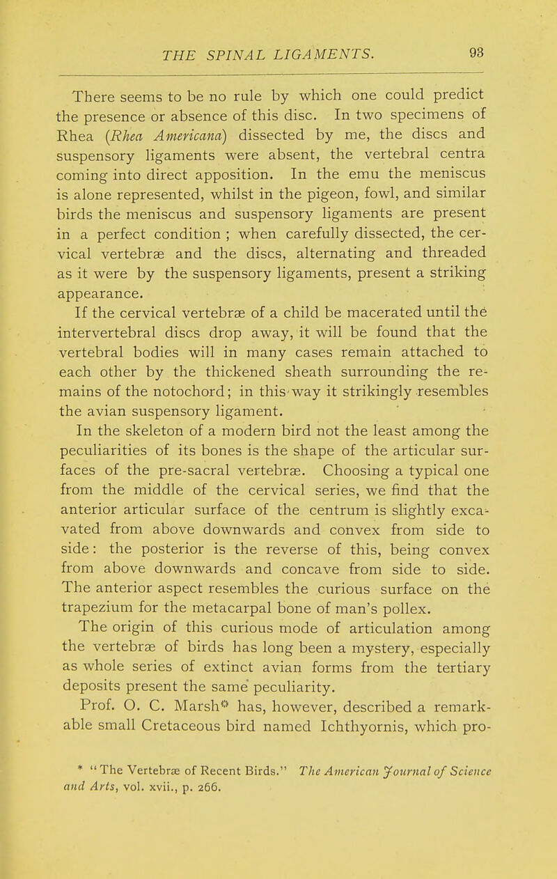 There seems to be no rule by which one could predict the presence or absence of this disc. In two specimens of Rhea {Rhea Americana) dissected by me, the discs and suspensory ligaments were absent, the vertebral centra coming into direct apposition. In the emu the meniscus is alone represented, whilst in the pigeon, fowl, and similar birds the meniscus and suspensory ligaments are present in a perfect condition ; when carefully dissected, the cer- vical vertebrae and the discs, alternating and threaded as it were by the suspensory ligaments, present a striking appearance. If the cervical vertebrae of a child be macerated until th6 intervertebral discs drop away, it will be found that the vertebral bodies will in many cases remain attached to each other by the thickened sheath surrounding the re- mains of the notochord; in this way it strikingly resembles the avian suspensory ligament. In the skeleton of a modern bird not the least among the peculiarities of its bones is the shape of the articular sur- faces of the pre-sacral vertebrae. Choosing a typical one from the middle of the cervical series, we find that the anterior articular surface of the centrum is slightly exca^ vated from above downwards and convex from side to side: the posterior is the reverse of this, being convex from above downwards and concave from side to side. The anterior aspect resembles the curious surface on the trapezium for the metacarpal bone of man's poUex. The origin of this curious mode of articulation among the vertebrae of birds has long been a mystery, especially as whole series of extinct avian forms from the tertiary deposits present the same peculiarity. Prof. O. C. Marsh*'* has, however, described a remark- able small Cretaceous bird named Ichthyornis, which pro- *  The Vertebra: of Recent Birds. The American jfournal of Science and Arts, vol. xvii., p. 266.