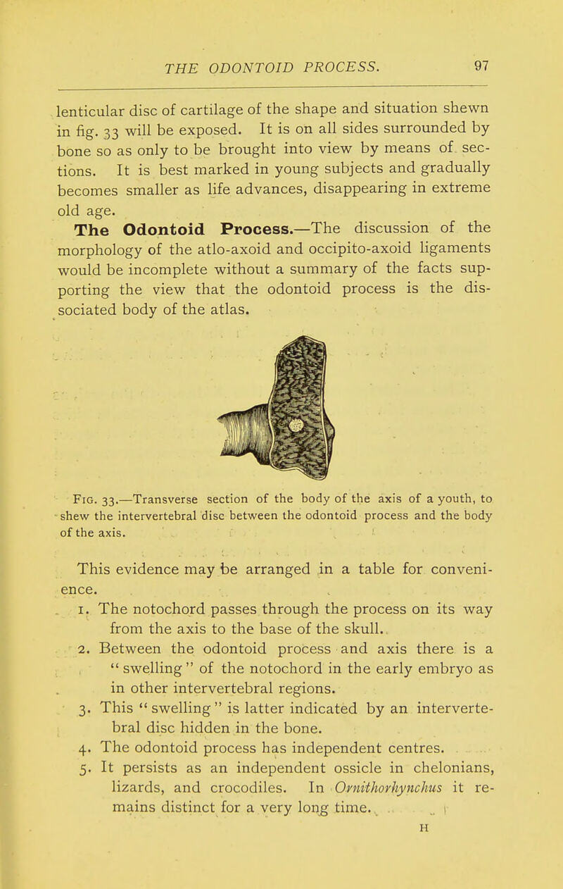 lenticular disc of cartilage of the shape and situation shewn in fig. 33 will be exposed. It is on all sides surrounded by bone so as only to be brought into view by means of sec- tions. It is best marked in young subjects and gradually becomes smaller as life advances, disappearing in extreme old age. The Odontoid Process.—The discussion of the morphology of the atlo-axoid and occipito-axoid ligaments would be incomplete without a summary of the facts sup- porting the view that the odontoid process is the dis- sociated body of the atlas. Fig. 33.—Transverse section of the body of the axis of a youth, to -shew the intervertebral disc between the odontoid process and the body of the axis. This evidence may be arranged in a table for conveni- ence. 1. The notochord passes through the process on its way from the axis to the base of the skull. 2. Between the odontoid process and axis there is a  swelling of the notochord in the early embryo as in other intervertebral regions. 3. This  swelling  is latter indicated by an interverte- bral disc hidden in the bone. 4. The odontoid process has independent centres. 5. It persists as an independent ossicle in chelonians, lizards, and crocodiles. In Ornithorhynchus it re- mains distinct for a very long time. . ..1 H