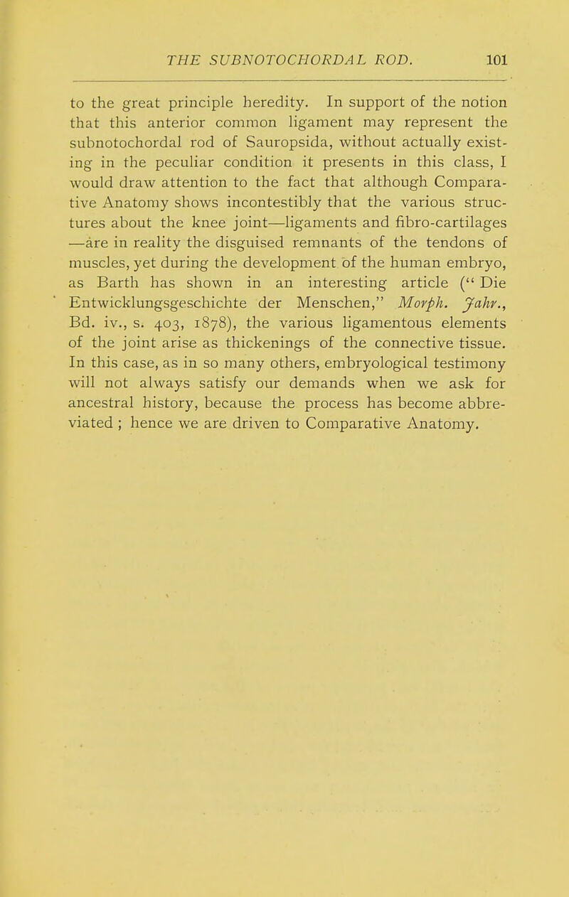 to the great principle heredity. In support of the notion that this anterior common Hgament may represent the subnotochordal rod of Sauropsida, without actually exist- ing in the peculiar condition it presents in this class, I would draw attention to the fact that although Compara- tive Anatomy shows incontestibly that the various struc- tures about the knee joint—ligaments and fibro-cartilages —are in reality the disguised remnants of the tendons of muscles, yet during the development of the human embryo, as Barth has shown in an interesting article ( Die Entwicklungsgeschichte der Menschen, Movph. Jahv., Bd. iv., s. 403, 1878), the various ligamentous elements of the joint arise as thickenings of the connective tissue. In this case, as in so many others, embryological testimony will not always satisfy our demands when we ask for ancestral history, because the process has become abbre- viated ; hence we are driven to Comparative Anatomy,