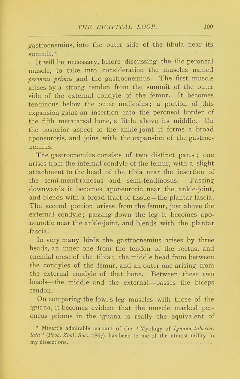 gastrocnemius, into the outer side of the fibula near its summit.* It will be necessary, before discussing the ilio-peroneal muscle, to take into consideration the muscles named pero7ieus primus and the gastrocnemius. The first muscle arises by a strong tendon from the summit of the outer side of the external condyle of the femur. It becomes tendinous below the outer malleolus; a portion of this expansion gains an insertion into the peroneal border of the fifth metatarsal bone, a little above its middle. On the posterior aspect of the ankle-joint it forms a broad aponeurosis, and joins with the expansion of the gastroc- nemius. The gastrocnemius consists of two distinct parts ; one arises from the internal condyle of the femur, with a slight attachment to the head of the tibia near the insertion of the semi-membranosus and semi-tendinosus. Passing downwards it becomes aponeurotic near the ankle-joint, and blends with a broad tract of tissue—the plantar fascia. The second portion arises from the femur, just above the external condyle; passing down the leg it becomes apo- neurotic near the ankle-joint, and blends with the plantar fascia. In very many birds the gastrocnemius arises by three heads, an inner one from the tendon of the rectus, and cnemial crest of the tibia ; the middle head from between the condyles of the femur, and an outer one arising froih the external condyle of that bone. Between these two heads—the middle and the external—passes the biceps tendon. On comparing the fowl's leg muscles with those of the iguana, it becomes evident that the muscle marked per- oneus primus in the iguana is really the equivalent of * Mivart's admirable account of the  Myology of Iguana tuberai- lata'' (Proc. Zool. Soc, 1867), has been to me of the utmost utility in my dissections. ...