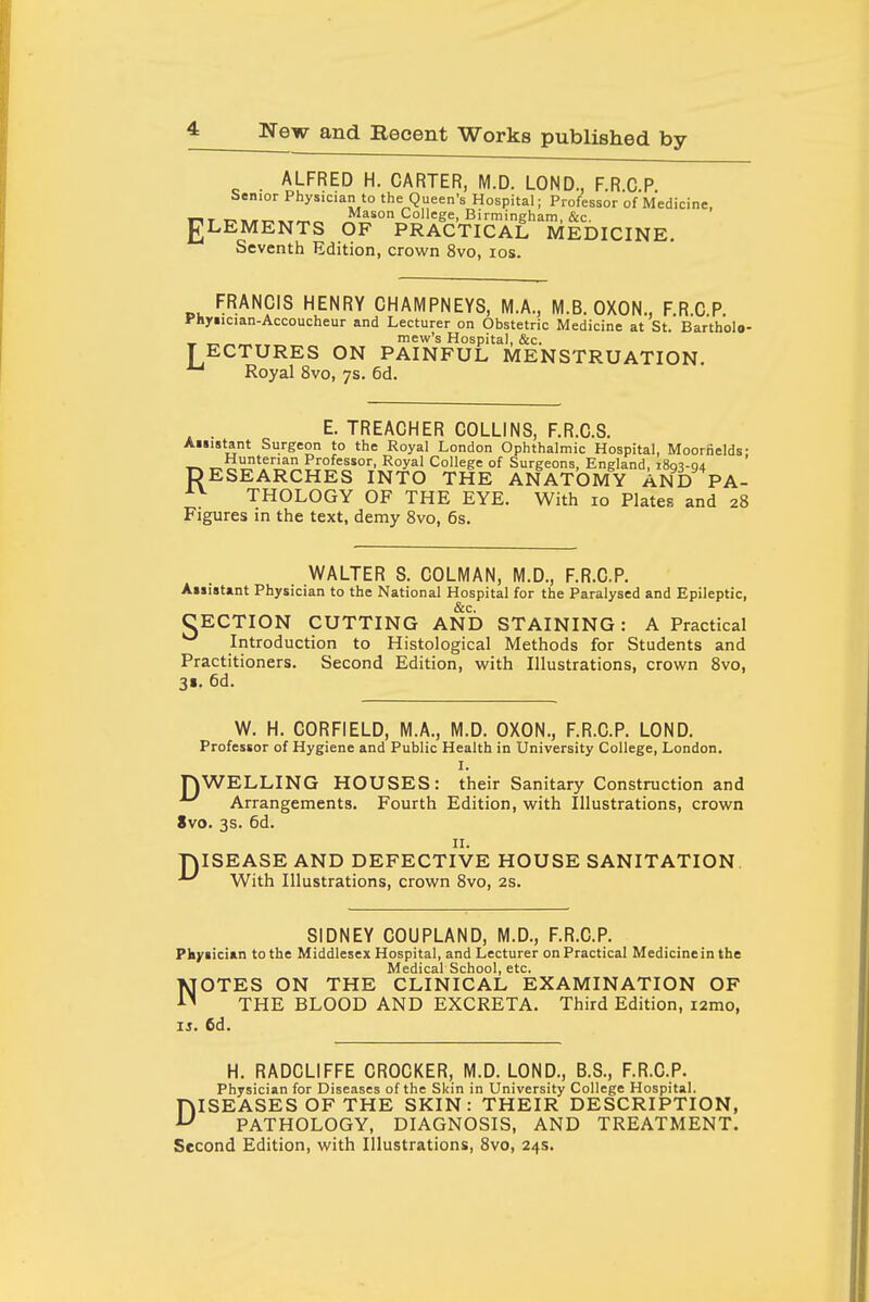 ALFRED H. CARTER, M.D. LOND., F.R C P Senior Physician to the Queen's Hospital; Professor of Medicine, i-iT T^MiiTT^^Trr.^ Mason College, Birmingham, &c. gLEMENTS OF PRACTICAL MEDICINE. Seventh Edition, crown 8vo, los. FRANCIS HENRY CHAMPNEYS, M.A., M.B. OXON., FRCP Phyiician-Accoucheur and Lecturer on Obstetric Medicine at St. Bartholo- Lmew's Hospital, &c. ECTURES ON PAINFUL MENSTRUATION. Royal 8vo, 7s. 6d. ^ . E. TREACHER COLLINS, F.R.C.S. Auistant Surgeon to the Royal London Ophthalmic Hospital, Moorhelds- RHunterian Professor, Royal College of Surgeons, England, 180^-04 ESEARCHES INTO THE ANATOMY AND PA- THOLOGY OF THE EYE. With 10 Plates and 28 Figures in the text, demy 8vo, 6s. WALTER S. COLMAN, M.D., F.R.C.P. Ai»ist«nt Physician to the National Hospital for the Paralysed and Epileptic, &c. CECTION CUTTING AND STAINING: A Practical Introduction to Histological Methods for Students and Practitioners. Second Edition, with Illustrations, crown 8vo, 31. 6d. W. H. CORFIELD, M.A., M.D. OXON., F.R.C.P. LOND. Professor of Hygiene and Public Health in University College, London. I. nWELLING HOUSES: their Sanitary Construction and ^ Arrangements. Fourth Edition, with Illustrations, crown 8vo. 3s. 6d. II. niSEASE AND DEFECTIVE HOUSE SANITATION. With Illustrations, crown 8vo, 2S. SIDNEY COUPLAND, M.D., F.R.C.P. Pliyiician to the Middlesex Hospital, and Lecturer on Practical Medicinein the Medical School, etc. NOTES ON THE CLINICAL EXAMINATION OF THE BLOOD AND EXCRETA. Third Edition, i2mo, IS. 6d. H. RADCLIFFE CROCKER, M.D. LOND., B.S., F.R.C.P. Physician for Diseases of the Skin in University College Hospital. DISEASES OF THE SKIN: THEIR DESCRIPTION, PATHOLOGY, DIAGNOSIS, AND TREATMENT.