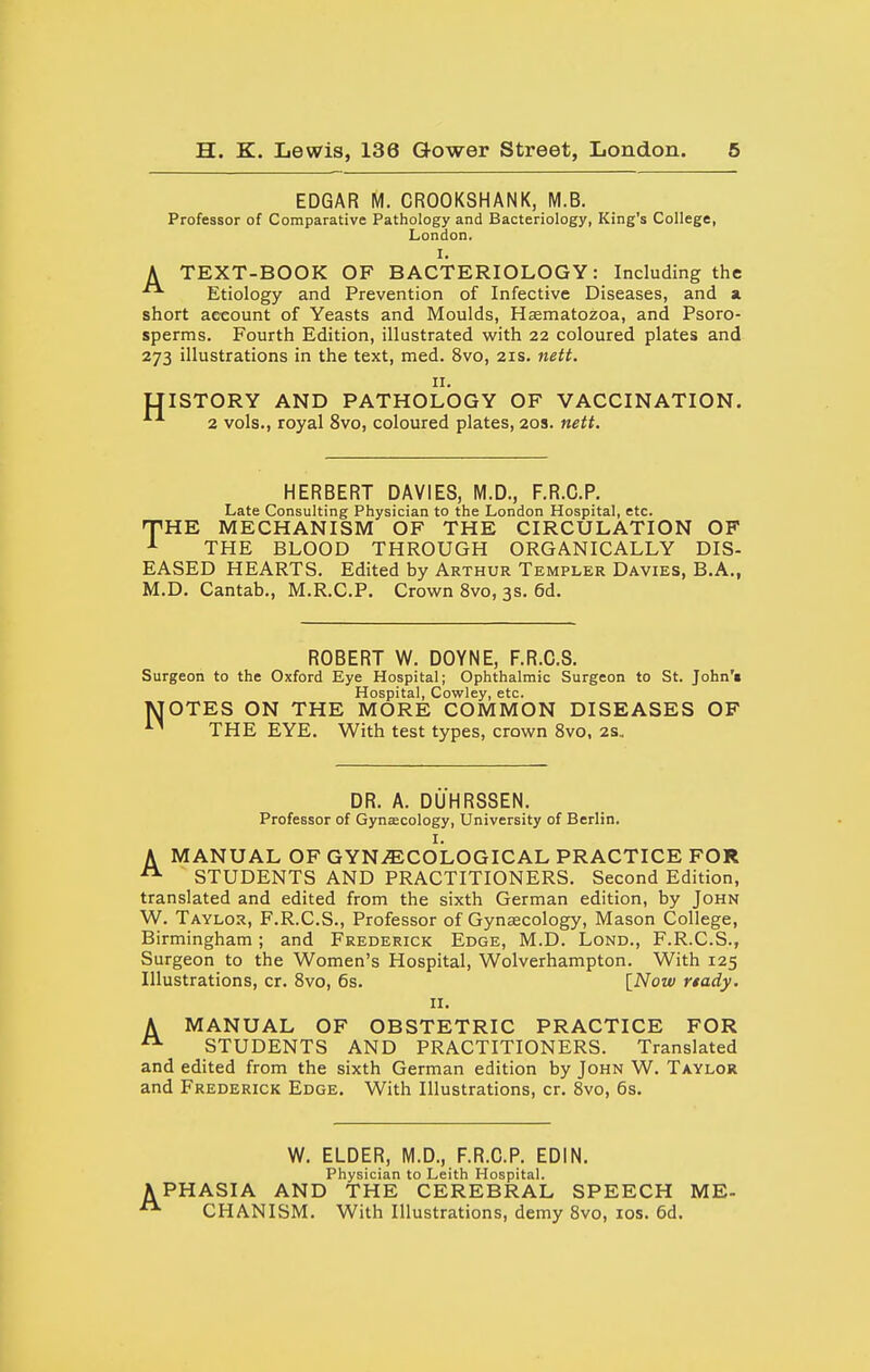 EDGAR M. CROOKSHANK, M.B. Professor of Comparative Pathology and Bacteriology, King's College, London. I. A TEXT-BOOK OF BACTERIOLOGY: Including the Etiology and Prevention of Infective Diseases, and a short acxount of Yeasts and Moulds, H^matozoa, and Psoro- sperms. Fourth Edition, illustrated with 22 coloured plates and 273 illustrations in the text, med. 8vo, 21s. nett. II. LIISTORY AND PATHOLOGY OF VACCINATION. 2 vols., royal 8vo, coloured plates, 20s. nett. HERBERT DAVIES, M.D., F.R.C.P. Late Consulting Physician to the London Hospital, etc. fHK MECHANISM OF THE CIRCULATION OF ^ THE BLOOD THROUGH ORGANICALLY DIS- EASED HEARTS. Edited by Arthur Templer Davies, B.A., M.D. Cantab., M.R.C.P. Crown 8vo, 3s. 6d. ROBERT W. DOYNE, F.R.C.S. Surgeon to the Oxford Eye Hospital; Ophthalmic Surgeon to St. John'i Hospital, Cowley, etc. MOTES ON THE MORE COMMON DISEASES OF THE EYE. With test types, crown 8vo, 2s, DR. A. DUHRSSEN. Professor of Gynecology, University of Berlin. I. A MANUAL OF GYN.ffiCOLOGICAL PRACTICE FOR ^ STUDENTS AND PRACTITIONERS. Second Edition, translated and edited from the sixth German edition, by John W. Taylor, F.R.C.S., Professor of Gynaecology, Mason College, Birmingham; and Frederick Edge, M.D. Lond., F.R.C.S., Surgeon to the Women's Hospital, Wolverhampton. With 125 Illustrations, cr. 8vo, 6s. [Now rtady. II. A MANUAL OF OBSTETRIC PRACTICE FOR STUDENTS AND PRACTITIONERS. Translated and edited from the sixth German edition by John W. Taylor and Frederick Edge. With Illustrations, cr. 8vo, 6s. W. ELDER, M.D., F.R.C.P. EDIN. Physician to Leith Hospital. APHASIA AND THE CEREBRAL SPEECH ME- CHANISM. With Illustrations, demy 8vo, los. 6d.