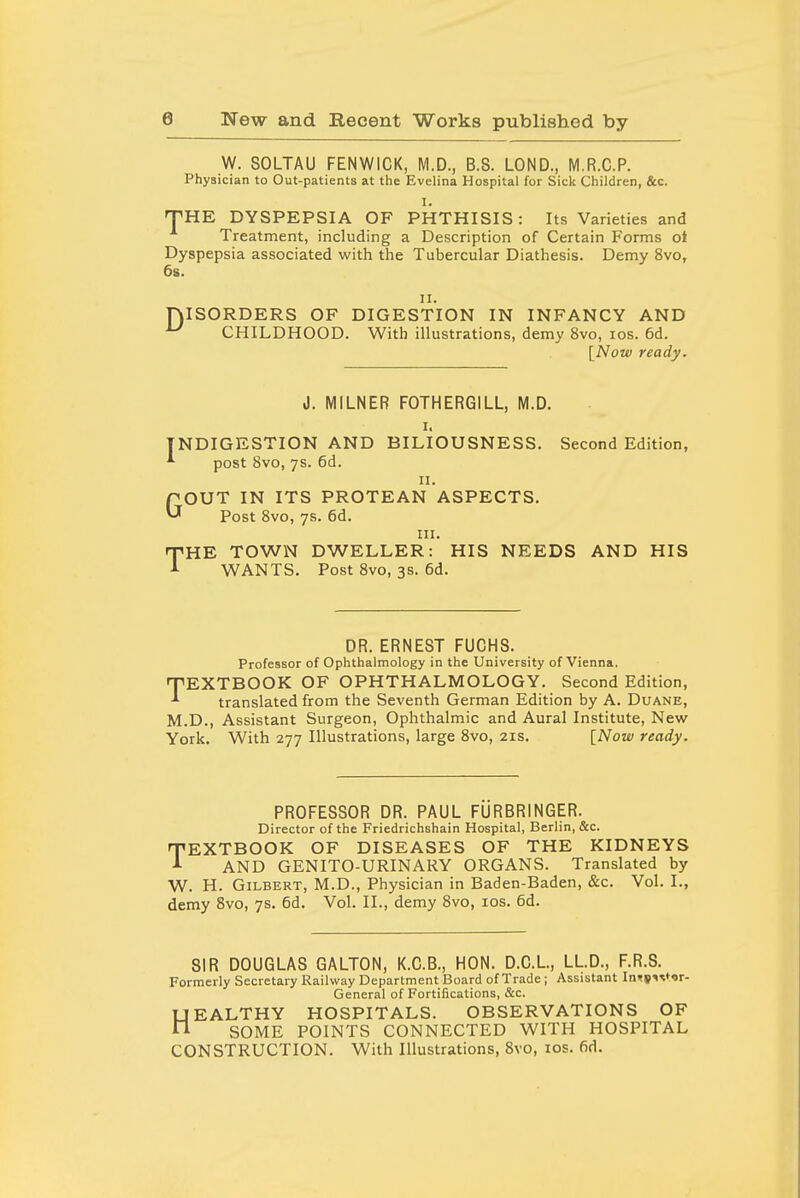 W. SOLTAU FENWICK, M.D., B.S. LOND., M.R.C.P. Physician to Out-patients at the Evelina Hospital for Sick Children, &c. I. THE DYSPEPSIA OF PHTHISIS: Its Varieties and Treatment, including a Description of Certain Forms oi Dyspepsia associated with tlie Tubercular Diathesis. Demy 8vo, 6s. 11. niSORDERS OF DIGESTION IN INFANCY AND ^ CHILDHOOD. With illustrations, demy 8vo, los. 6d. [Now ready. J. MILNER FOTHERGILL, M.D. I. INDIGESTION AND BILIOUSNESS. Second Edition, *■ post 8vo, 7s. 6d. II. pOUT IN ITS PROTEAN ASPECTS. ^ Post Svo, 7s. 6d. III. THE TOWN DWELLER: HIS NEEDS AND HIS WANTS. Post Svo, 3s. 6d. DR. ERNEST FUCHS. Professor of Ophthalmology in the University of Vienna. TEXTBOOK OF OPHTHALMOLOGY. Second Edition, translated from the Seventh German Edition by A. Duane, M.D., Assistant Surgeon, Ophthalmic and Aural Institute, New York. With 277 Illustrations, large Svo, 21s. [Now ready. PROFESSOR DR. PAUL FURBRINGER. Director of the Friedrichshain Hospital, Berlin, &c. TEXTBOOK OF DISEASES OF THE KIDNEYS AND GENITO-URINARY ORGANS. Translated by W. H. Gilbert, M.D., Physician in Baden-Baden, &c. Vol. I., demy Svo, 7s. 6d. Vol. II., demy Svo, los. 6d. SIR DOUGLAS GALTON, K.C.B., HON. D.C.L, LLD., F.R.S. Formerly Secretary Railway Department Board of Trade ; Assistant In<(s<^tor- General of Fortifications, &c. UEALTHY HOSPITALS. OBSERVATIONS OF n SOME POINTS CONNECTED WITH HOSPITAL CONSTRUCTION. With Illustrations, Svo, los. fid.