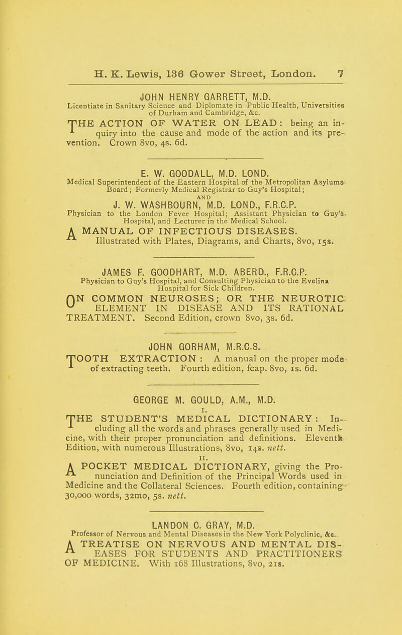 JOHN HENRY GARRETT, M.D. Licentiate in Sanitary Science and Diplomate in Public Health, Universities of Durham and Cambridge, &c. THE ACTION OF WATER ON LEAD : being an in- ^ quiry into the cause and mode of the action and its pre- vention. Crown 8vo, 4s. 6d. E. W. GOODALL, M.D. LOND. Medical Superintendent of the Eastern Hospital of the Metropolitan Asylums- Board; Formerly Medical Registrar to Guy's Hospital; AND J. W. WASHBOURN, M.D. LOND., F.R.G.P. Physician to the London Fever Hospital; Assistant Physician to Guy's^ Hospital, and Lecturer in the Medical School. A MANUAL OF INFECTIOUS DISEASES. Illustrated with Plates, Diagrams, and Charts, 8vo, 15s. JAMES F. GOODHART, M.D. ABERD., F.R.G.P. Physician to Guy's Hospital, and Consulting Physician to the Evelina Hospital for Sick Children. HN COMMON NEUROSES; OR THE NEUROTIC. ELEMENT IN DISEASE AND ITS RATIONAL TREATMENT. Second Edition, crown 8vo, 3s. 6d. JOHN GORHAM, M.R.C.S. npOOTH EXTRACTION : A manual on the proper mode of extracting teeth. Fourth edition, fcap. Svo, is. 6d. GEORGE M. GOULD, A.M., M.D. I. fpHE STUDENT'S MEDICAL DICTIONARY : In-- eluding all the words and phrases generally used in Medi- cine, with their proper pronunciation and definitions. Eleventh Edition, with numerous Illustrations, Svo, 14s. neit. n. A POCKET MEDICAL DICTIONARY, giving the Pro- nunciation and Definition of the Principal Words used in Medicine and the Collateral Sciences. Fourth edition, containing 30,000 words, 32mo, 5s. neti. LANDON C. GRAY, M.D. Professor of Nervous and Mental Diseases in the New York Polyclinic, &e. A TREATISE ON NERVOUS AND MENTAL DIS- ^ EASES FOR STUDENTS AND PRACTITIONERS OF MEDICINE. With 168 Illustrations, 8vo, 21s.