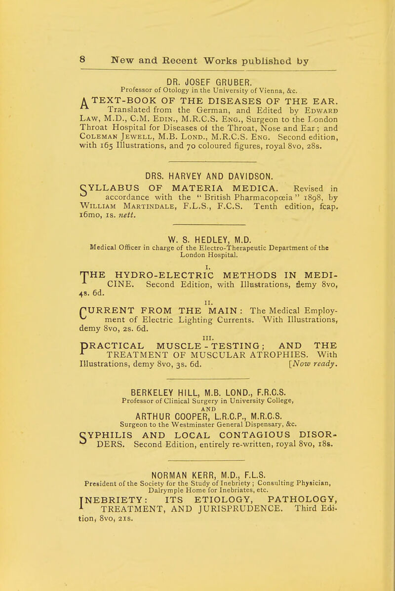 DR. JOSEF GRUBER. Professor of Otology in the University of Vienna, &c. A TEXT-BOOK OF THE DISEASES OF THE EAR. Translated from the German, and Edited by Edward Law, M.D., CM. Edin., M.R.C.S. Eng., Surgeon to the I-ondon Throat Hospital for Diseases of the Throat, Nose and Ear; and Coleman Jewell, M.B. Lond., M.R.C.S. Eng. Second edition, with 165 Illustrations, and 70 coloured figures, royal 8vo, 28s. DRS. HARVEY AND DAVIDSON. CYLLABUS OF MATERIA MEDICA. Revised in *^ accordance with the  British Pharmacopoeia  1898, by William Martindale, F.L.S., F.C.S. Tenth edition, fcap. i6mo, IS. nett. W. S. HEDLEY, M.D. Medical Officer in charge of the Electro-Therapeutic Department of the London Hospital. I. THE HYDRO-ELECTRIC METHODS IN MEDI- CINE. Second Edition, with Illustrations, demy 8vo, 4s. 6d. II. rURRENT FROM THE MAIN : The Medical Employ- ^ ment of Electric Lighting Currents. With Illustrations, demy 8vo, 2s. 6d. III. PRACTICAL MUSCLE - TESTING; AND THE ^ TREATMENT OF MUSCULAR ATROPHIES. With Illustrations, demy 8vo, 3s. 6d. [Now ready. BERKELEY HILL, M.B. LOND., F.R.C.S. Professor of Clinical Surgery in University College, AND ARTHUR COOPER, LR.C.P., M.R.C.S. Surgeon to the Westminster General Dispensary, &c. YPHILIS AND LOCAL CONTAGIOUS DISOR- DERS. Second Edition, entirely re-written, royal 8vo, i8s. NORMAN KERR, M.D., F.L.S. President of the Society for the Study of Inebriety ; Consulting Physician, Dalrymple Home for Inebriates, etc. INEBRIETY: ITS ETIOLOGY, PATHOLOGY, A TREATMENT, AND JURISPRUDENCE. Third Edj.