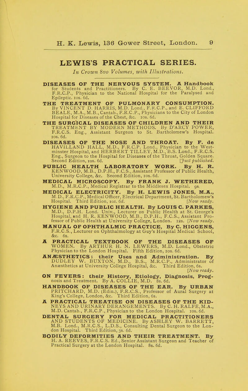 LEWIS'S PRACTICAL SERIES. In Crown %vo Volumes, with Illustrations. DISEASES OF THE NERVOUS SYSTEM. A Handbook for Students and Practitioners. By C. E. BEEVOR, M.D. Lond., F.R.C.P., Physician to the National Hospital for the Paralysed and Epileptic. los. 6d. THE TREATMENT OF PULMONARY CONSUMPTION. By VINCENT D. HARRIS, M.D. Lond., F.R.C.P., and E. CLIFFORD BEALE, M.A., M.B., Cantab., F.R.C.P., Physicians to the City of London Hospital for Diseases of the Chest, Siz. los. 6d. THE SURGtCAIi DISEASES OF CHILDREN AND THEIR TREATMhNT BY MODERN METHODS. By D'ARCY POWER, F.R.C.S. Eng., Assistant Surgeon to St. Bartholomew's Hospital. ICS. 6d. DISEASES OF THE NOSE AND THROAT. By F. de HAVILLAND HALL, M.D., F.R.C.P. Lond., Physician to the West- minster Hospital, and HERBERT TILLEY, M.D., B.S. Lond., F.R.C.S. Eng., Surgeon to the Hospital for Diseases of the Throat, Golden Square. Second Edition, los. 6d. \Just published. PUBLIC HEALTH LABORATORY WORK. By H. R. KENWOOD, M.B., D.P.H., F.C.S., Assistant Professor of Public Health, University College, &c. Second Edition, los. 6d. MEDICAL MICROSCOPY. By FRANK J. WETHERED, M.D., M.R.C.P., Medical Registrar to the Middlesex Hospital, gs, MEDICAL ELECTRICITY. By H. LEWIS JONES, M.A., M.D., F.R.C.P., Medical Officer, Electrical Department, St. Bartholomew's Hospital. Third Edition, 105. dd. [Now ready. HYGIENE AND PUBLIC HEALTH. By LOUIS C. PARKES, M.D., D.P.H. Lond. Univ., Lecturer on Public Health at St. George's Hospital, and H. R. KENWOOD, M.B., D.P.H., F.C.S., Assistant Pro- fessor of Public Health at University College, London. 12s. [Now ready. MANUAL OF OPHTHALMIC PRACTICE, By C. HIGGENS, F.R.C.S., Lecturer on Ophthalmology at Guy's Hospital Medical School, &c. 6s. A PRACTICAL TEXTBOOK OF THE DISEASES OF WOMEN. By ARTHUR H. N. LEWERS, M.D. Lond., Obstetric Physician to the London Hospital. Fifth Edition, los. 6d. AN.ffiSTHETICS: their Uses and Administration. By DUDLEY W. BUXTON, M.D., B.S., M.R.C.P., Administrator of Anesthetics at University College Hospital, &c. Third Edition, 6s. [Now ready. ON FEVERS: their History, Etiology, Diagnosis, Prog- nosis and Treatment. By A. COLLIE, M.D. 8s. 6d. HANDBOOK OF DISEASES OF THE EAR. By URBAN PRITCHARD, M.D. (Edin.), F.R.C.S., Professor of Aural Surgery at King's College, London, &c. Third Edition, 6s. A PRACTICAL TREATISE ON DISEASES OF THE KID- NEYS AND URINARY DERANGEMENTS. By C. H. RALFE, M.A., M.D.Cantab., F.R.C.P., Physician to the London Hospital. los. 6d. DENTAL SURGERY FOR MEDICAL PRACTITIONERS AND STUDENTS OF MEDICINE. By ASHLEY W. BARRETT, M.B. Lond., M.R.C.S., L.D.S., Consulting Dental Surgeon to the Lon- don Hospital. Third Edition, 3s. 6d. BODILY DEFORMITIES AND THEIR TREATMENT. By H. A. REEVES, F.R.C.S. Ed., Senior Assistant Surgeon and Teacher of Practical Surgery at the London Hospital. 8s. 6d.