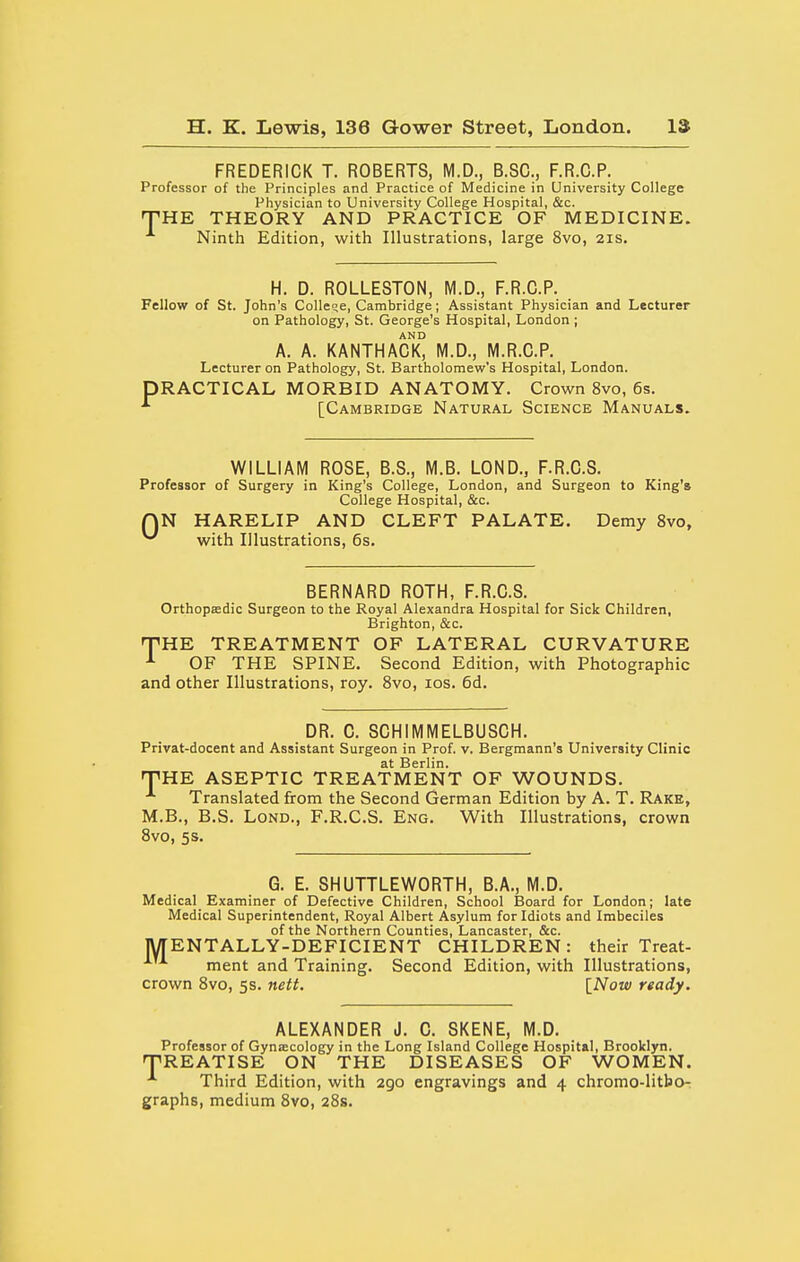 FREDERICK T. ROBERTS, M.D., B.SC, F.R.C.P. Professor of the Principles and Practice of Medicine in University College Physician to University College Hospital, &c. THE THEORY AND PRACTICE OF MEDICINE. Ninth Edition, with Illustrations, large 8vo, 21s. H. D. ROLLESTON, M.D., F.R.C.P. Fellow of St. John's College, Cambridge; Assistant Physician and Lecturer on Pathology, St. George's Hospital, London ; AND A. A. KANTHACK, M.D., M.R.C.P. Lecturer on Pathology, St. Bartholomew's Hospital, London. PRACTICAL MORBID ANATOMY. Crown 8vo, 6s. [Cambridge Natural Science Manuals. WILLIAM ROSE, B.S., M.B. LOND., F.R.C.S. Professor of Surgery in King's College, London, and Surgeon to King's College Hospital, &c. QN HARELIP AND CLEFT PALATE. Demy 8vo, ^ with Illustrations, 6s. BERNARD ROTH, F.R.C.S. Orthopffidic Surgeon to the Royal Alexandra Hospital for Sick Children, Brighton, &c. •THE TREATMENT OF LATERAL CURVATURE ^ OF THE SPINE. Second Edition, with Photographic and other Illustrations, roy. Svo, los. 6d. DR. 0. SCHIMMELBUSCH. Privat-docent and Assistant Surgeon in Prof. v. Bergmann's University Clinic at Berlin. THE ASEPTIC TREATMENT OF WOUNDS. Translated from the Second German Edition by A. T. Rake, M.B., B.S. LoND., F.R.C.S. Eng. With Illustrations, crown Svo, 5s. G. E. SHUTTLEWORTH, B.A., M.D. Medical^ Examiner of Defective Children, School Board for London; late Medical Superintendent, Royal Albert Asylum for Idiots and Imbeciles of the Northern Counties, Lancaster, &c. MENTALLY-DEFICIENT CHILDREN: their Treat- ment and Training. Second Edition, with Illustrations, crown Svo, 5s. nett. INow ready. ALEXANDER J. G. SKENE, M.D. Professor of Gynsecology in the Long Island College Hospital, Brooklyn. TREATISE ON THE DISEASES OF WOMEN. Third Edition, with 290 engravings and 4 chromo-litbo- graphs, medium Svo, 28s.