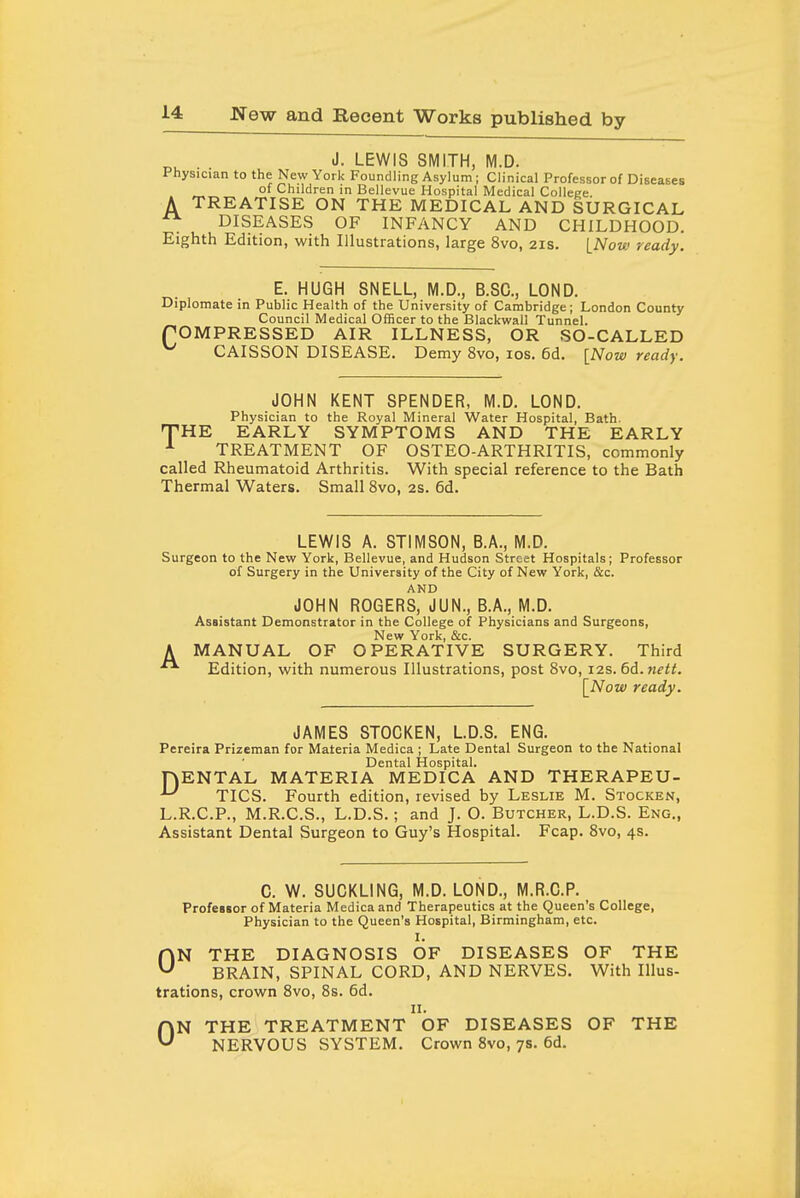 J. LEWIS SMITH, M.D. Physician to the New York Foundling Asylum; Clinical Professor of Diseases of Children in Bellevue Hospital Medical Colleee TREATISE ON THE MEDICAL AND SURGICAL DISEASES OF INFANCY AND CHILDHOOD. Eighth Edition, with Illustrations, large 8vo, 21s. INow ready. A E. HUGH SNELL, M.D., B.SC, LOND. Diplomate in Public Health of the University of Cambridge; London County Council Medical Officer to the Blackwall Tunnel. rOMPRESSED AIR ILLNESS, OR SO-CALLED ^ CAISSON DISEASE. Demy 8vo, ids. 6d. [Now ready. JOHN KENT SPENDER, M.D. LOND. Physician to the Royal Mineral Water Hospital, Bath. THE EARLY SYMPTOMS AND THE EARLY ^ TREATMENT OF OSTEO-ARTHRITIS, commonly called Rheumatoid Arthritis. With special reference to the Bath Thermal Waters. Small 8vo, 2s. 6d. LEWIS A. STIMSON, B.A., M.D. Surgeon to the New York, Bellevue, and Hudson Street Hospitals; Professor of Surgery in the University of the City of New York, &c. AND JOHN ROGERS, JUN., B.A., M.D. Assistant Demonstrator in the College of Physicians and Surgeons, A MANUAL OF OPERATIVE SURGERY. Third Edition, with numerous Illustrations, post Svo, 12s. 6d.Mfii. \_Now ready. JAMES STOCKEN, LD.S. ENG. Pereira Prizeman for Materia Medica ; Late Dental Surgeon to the National Dental Hospital. HENTAL MATERIA MEDICA AND THERAPEU- ^ TICS. Fourth edition, revised by Leslie M. Stocken, L.R.C.P., M.R.C.S., L.D.S.; and J. O. Butcher, L.D.S. Eng., Assistant Dental Surgeon to Guy's Hospital. Fcap. Svo, 4s. 0. W. SUCKLING, M.D. LOND., M.R.C.P. Professor of Materia Medica and Therapeutics at the Queen's College, Physician to the Queen's Hospital, Birmingham, etc. I. ON THE DIAGNOSIS OF DISEASES OF THE BRAIN, SPINAL CORD, AND NERVES. With Illus- trations, crown Svo, 8s. 6d. II. ON THE TREATMENT OF DISEASES OF THE NERVOUS SYSTEM, Crown Svo, 7s. 6d.