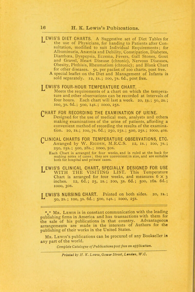 I EWIS'S DIET CHARTS. A Suggestive set of Diet Tables for the use of Physicians, for handing to Patients after Con- sultation, modified to suit Individual Requirements; for Albuminuria, Anaemia and Debility, Constipation, Diabetes, Diarrhoea, Dyspepsia, Eczema, Fevers, Gall Stones, Gout and Gravel, Heart Disease (chronic). Nervous Diseases, Obesity, Phthisis, Rheumatism (chronic); and Blank Chart for other diseases. 5s. per packet of 100 charts, post free. A special leaflet on the Diet and Management of Infants is sold separately. 12, is.; 100, 7s. 6d., post free. T EWIS'S FOUR-HOUR TEMPERATURE CHART. Meets the requirements of a chart on which the tempera- ture and other observations can be recorded at intervals of four hours. Each chart will last a week. 20, is.; 50, 2s.; 100, 3s. 6d.; 500, 14s.; 1000, 25s. THART FpR RECORDING THE EXAMINATION OF URINE. ^ Designed for the use of medical men, analysts and others making examinations of the urine of patients, affording a convenient method of recording the results of the examina- tion. 10, IS.; 100,7s. 6d.; 250, 15s.; 500, 25s.; 1000, 40s. fLINICAL CHARTS FOR TEMPERATURE OBSERVATIONS, ETC. ^ Arranged by W. Rigden, M.R.C.S. 12, is.; 100, 7s.; 250, 15s.; 500, 28s.; 1000, 50s. Each Chart is arranged for four weeks, and is ruled at the back for making notes of cases ; they are convenient in size, and are suitable both for hospital and private cases. T EWIS'S CLINICAL CHART, SPECIALLY DESIGNED FOR USE WITH THE VISITING LIST. This Temperature Chart is arranged for four weeks, and measures 6X3 inches. 12, 6d.; 25, is.; 100, 3s. 6d.; 500, i6s. 6d.; 1000, 30s. f EWIS'S NURSING CHART. Printed on both sides. 20,1s.; 50, 2S.; 100, 3s. 6d.; 500, 14s.; 1000, 25s. *,* Mr. Lewis is in constant communication with the leading publishing firms in America and has transactions with them for the sale of his publications in that country. Advantageous arrangements are made in the interests of Authors for the publishing of their works in the United States. Mr. Lewis's publications can be procured of any Bookseller in any part of the world. Complete Catalogue of Publications post free oh applicatisn. Printid by H. K. Lems, Gowtr Street, L»ni*n, W.C.