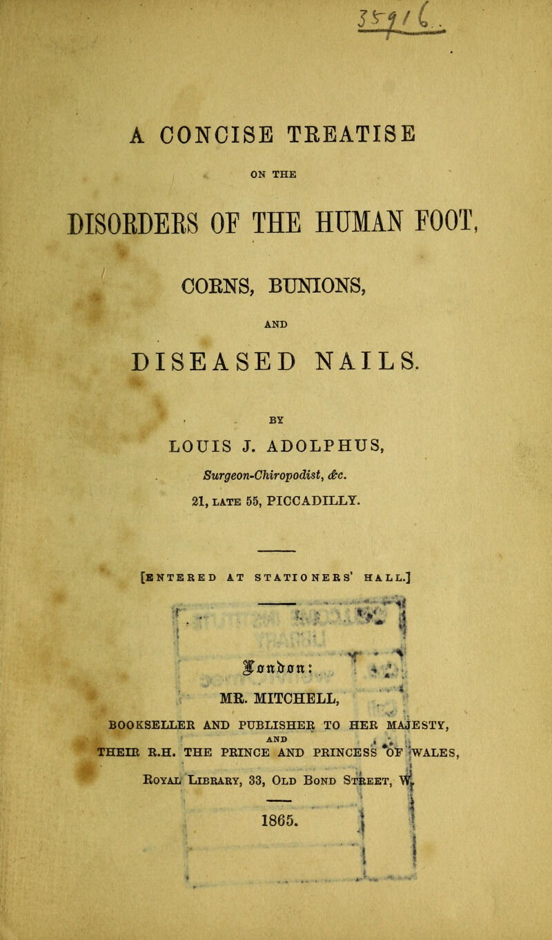 A CONCISE TREATISE ON THE DISOEDERS OF THE HUMAN FOOT, COENS, BimONS, AND DISEASED NAILS. LOUIS J. ADOLPHUS, Surgeon-Chiropodist, dtc. 21, LATE 55, PICCADILLY. [ENTERED AT STATIONERS' HALL.] MR. MITCHELL, . BOOKSELLER AND PUBLISHER TO HER MAJESTY, AND , ;„. THEIR R.H. THE PRINCE AND PRINCESS *Ol'lWALES, Royal Library, 33, Old Bond Street, WJ. 1865. ] !