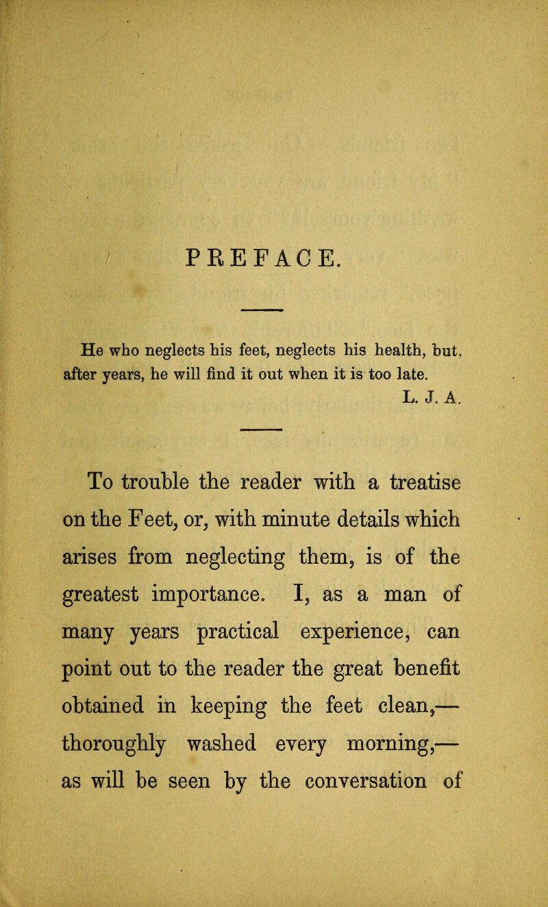 PREFACE. He who neglects his feet, neglects his health, but, after years, he will find it out when it is too late. L. J. A, To trouble the reader with a treatise on the Feet, or, with minute details which arises from neglecting them^ is of the greatest importance. I, as a man of many years practical experience, can point out to the reader the great benefit obtained in keeping the feet clean,— thoroughly washed every morning,— as will be seen by the conversation of