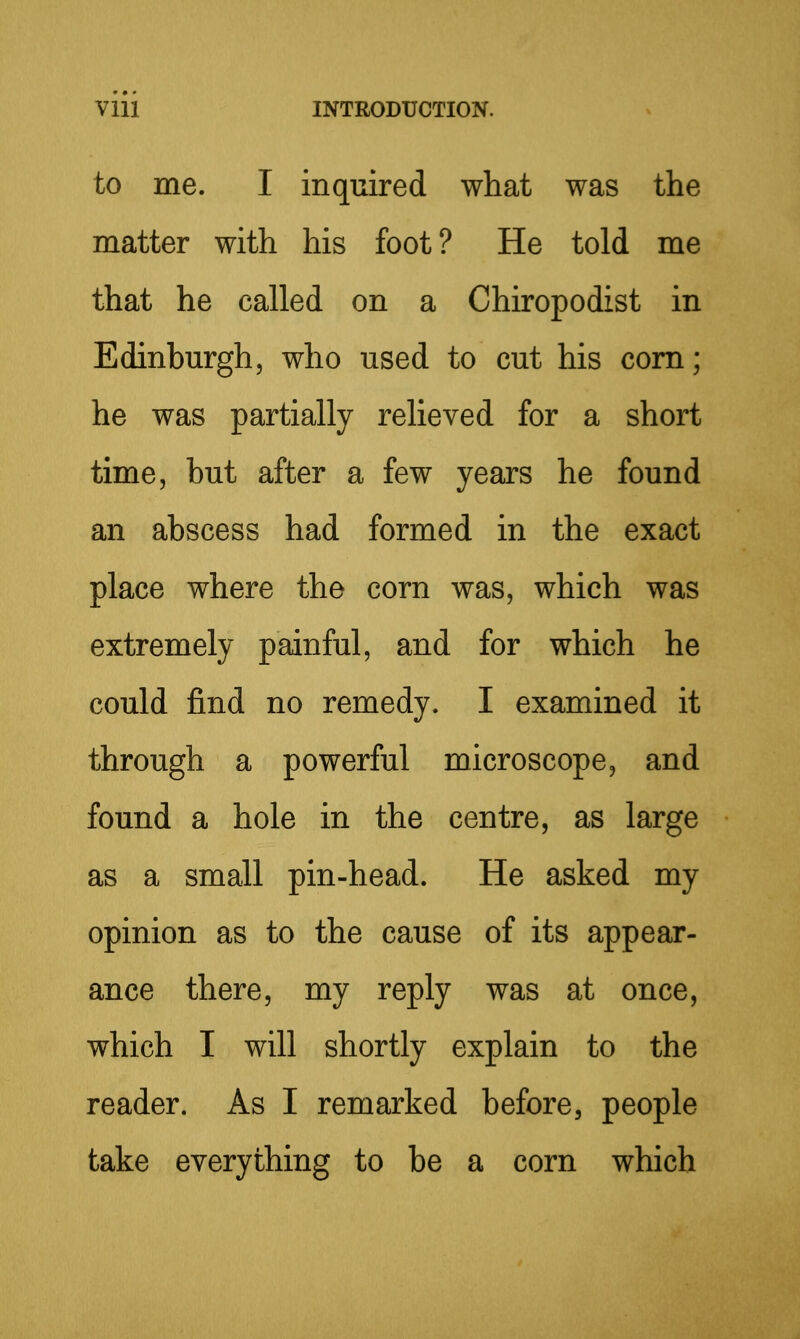 to me. I inquired what was the matter with his foot? He told me that he called on a Chiropodist in Edinburgh, who used to cut his com; he was partially relieved for a short time, but after a few years he found an abscess had formed in the exact place where the corn was, which was extremely painful, and for which he could find no remedy. I examined it through a powerful microscope, and found a hole in the centre, as large as a small pin-head. He asked my opinion as to the cause of its appear- ance there, my reply was at once, which I will shortly explain to the reader. As I remarked before, people take everything to be a corn which