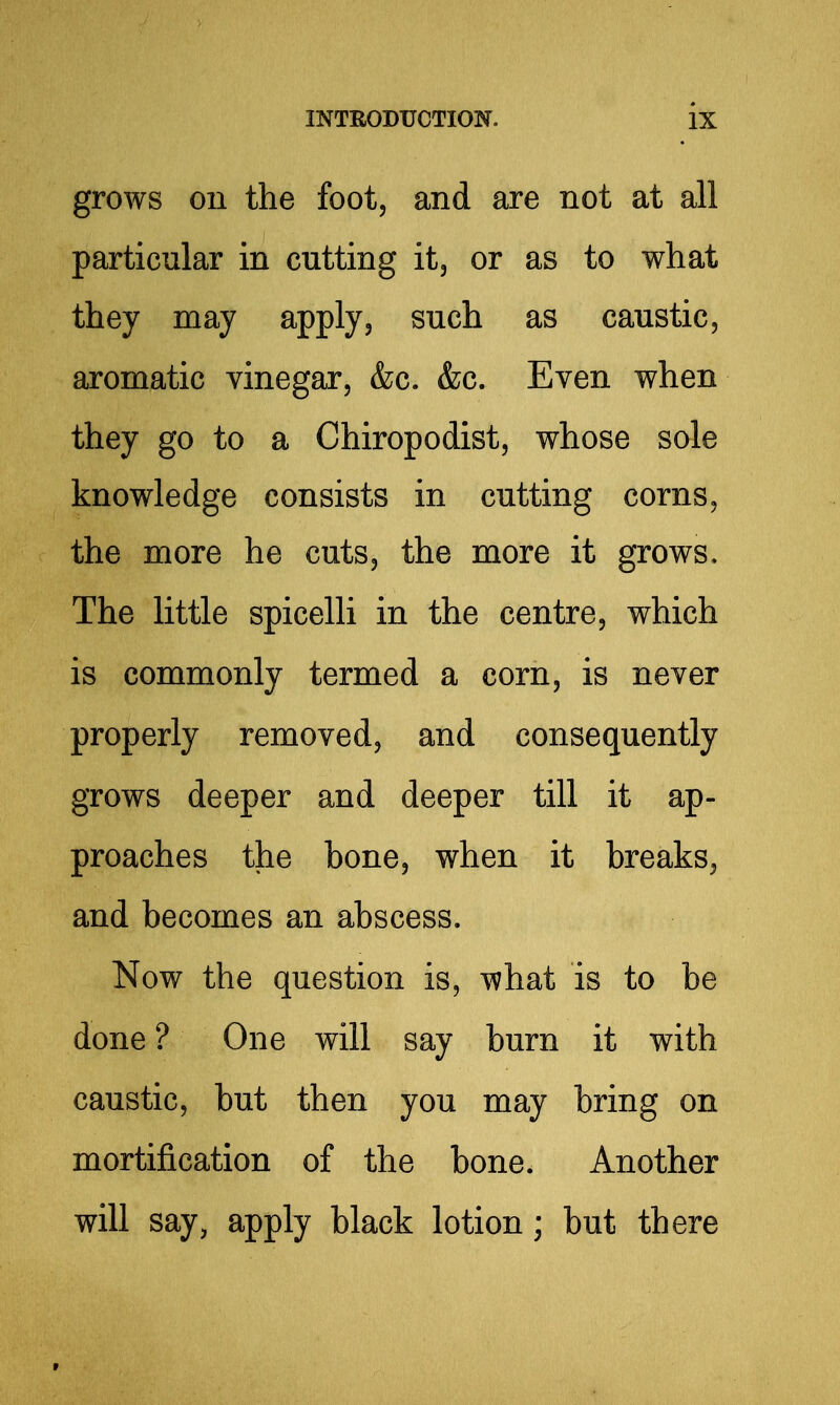 grows on the foot, and are not at all particular in cutting it, or as to what they may apply, such as caustic, aromatic vinegar, &c. &c. Even when they go to a Chiropodist, whose sole knowledge consists in cutting corns, the more he cuts, the more it grows. The little spicelli in the centre, which is commonly termed a corn, is never properly removed, and consequently grows deeper and deeper till it ap- proaches the bone, when it breaks, and becomes an abscess. Now the question is, what is to be done ? One will say burn it with caustic, but then you may bring on mortification of the bone. Another will say, apply black lotion; but there