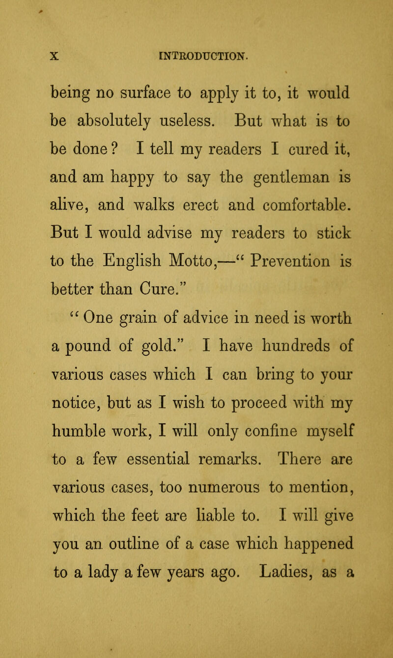 being no surface to apply it to, it would be absolutely useless. But what is to be done ? I tell my readers I cured it, and am happy to say the gentleman is alive, and walks erect and comfortable. But I would advise my readers to stick to the English Motto,— Prevention is better than Cure. One grain of advice in need is worth a pound of gold. I have hundreds of various cases which I can bring to your notice, but as I wish to proceed with my humble work, I will only confine myself to a few essential remarks. There are various cases, too numerous to mention, which the feet are liable to. I will give you an outline of a case which happened to a lady a few years ago. Ladies, as a