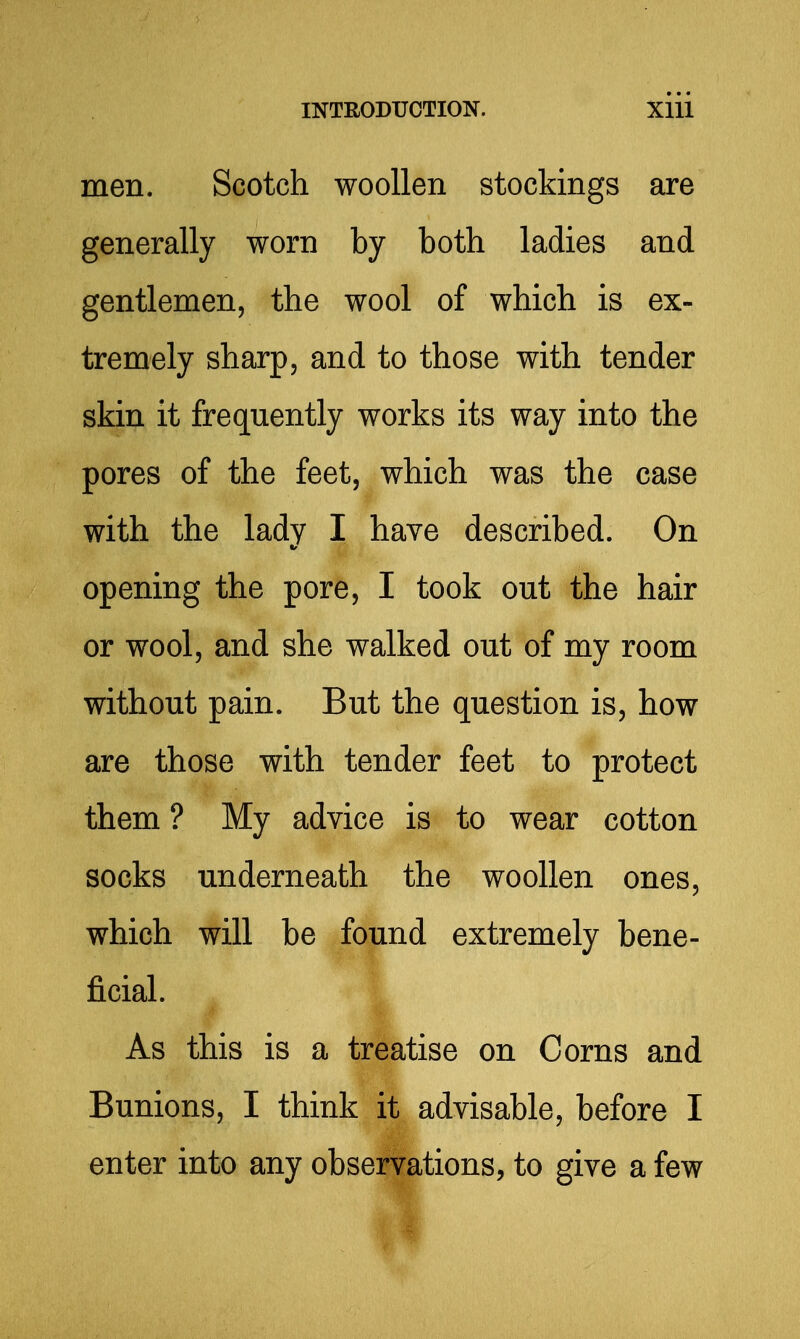 men. Scotch woollen stockings are generally worn by both ladies and gentlemen, the wool of which is ex- tremely sharp, and to those with tender skin it frequently works its way into the pores of the feet, which was the case with the lady I have described. On opening the pore, I took out the hair or wool, and she walked out of my room without pain. But the question is, how are those with tender feet to protect them ? My advice is to wear cotton socks underneath the woollen ones, which will be found extremely bene- ficial. As this is a treatise on Corns and Bunions, I think it advisable, before I enter into any observations, to give a few