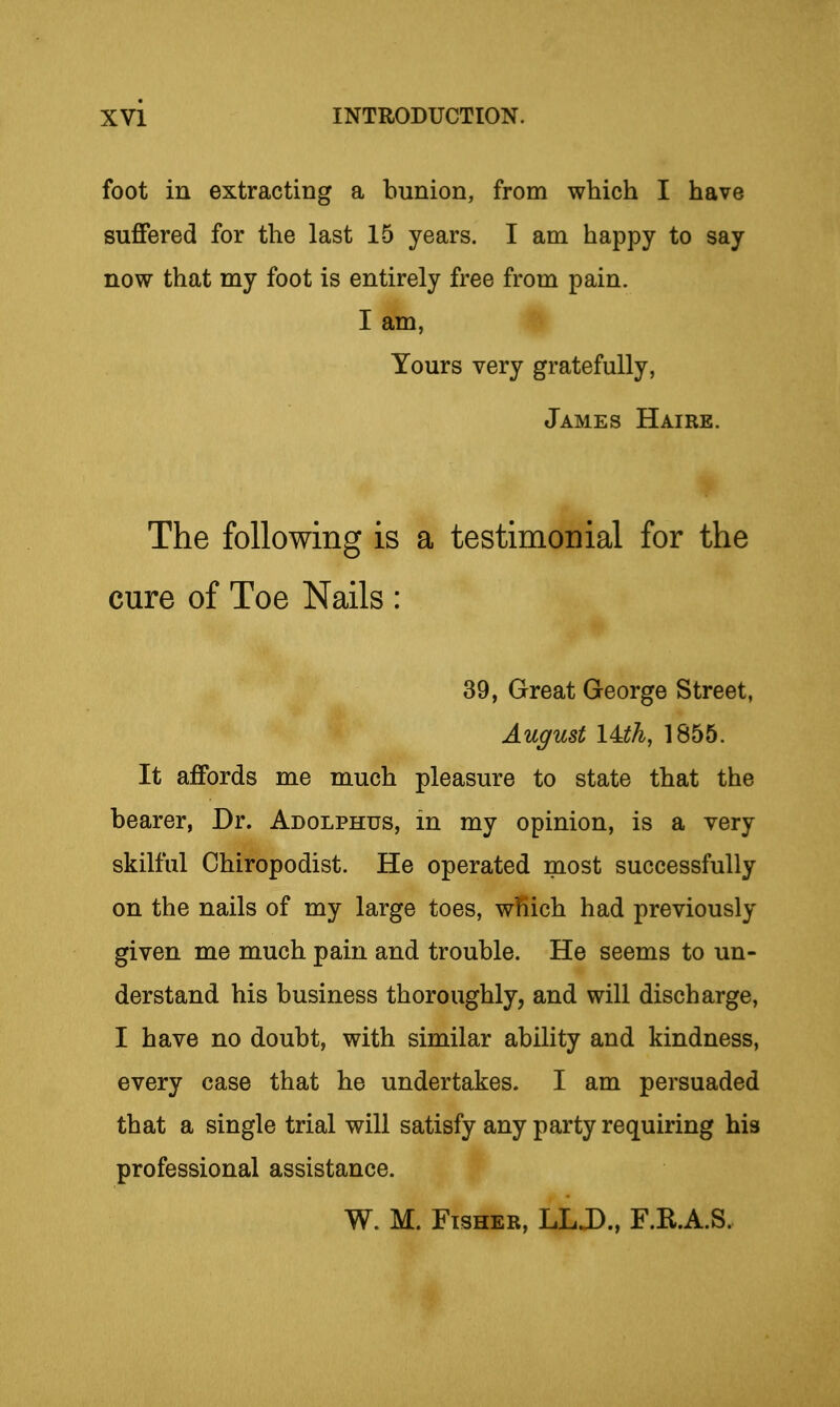 foot in extracting a bunion, from which I have suffered for the last 15 years. I am happy to say now that my foot is entirely free from pain. I am, Yours very gratefully, James Haire. The following is a testimonial for the cure of Toe Nails : 39, Great George Street, August I4.th, 1855. It affords me much pleasure to state that the bearer, Dr. Adolphus, in my opinion, is a very skilful Chiropodist. He operated most successfully on the nails of my large toes, wl^ich had previously given me much pain and trouble. He seems to un- derstand his business thoroughly, and will discharge, I have no doubt, with similar ability and kindness, every case that he undertakes. I am persuaded that a single trial will satisfy any party requiring his professional assistance. W. M. Fisher, LLJ)., F.R.A.S.