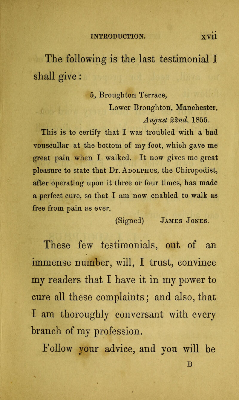The following is the last testimonial I shall give: 5, Broughton Terrace, Lower Broughton, Manchester, August 22nd, 1855. This is to certify that I was troubled with a bad vouscullar at the bottom of my foot, which gave me great pain when I walked. It now gives me great pleasure to state that Dr. Adolphus, the Chiropodist, after operating upon it three or four times, has made a perfect cure, so that I am now enabled to walk as free from pain as ever. (Signed) James Jones. These few testimonials, out of an immense number, will, I trust, convince my readers that I have it in my power to cure all these complaints; and also, that I am thoroughly conversant with every branch of my profession. Follow your advice, and you will be B