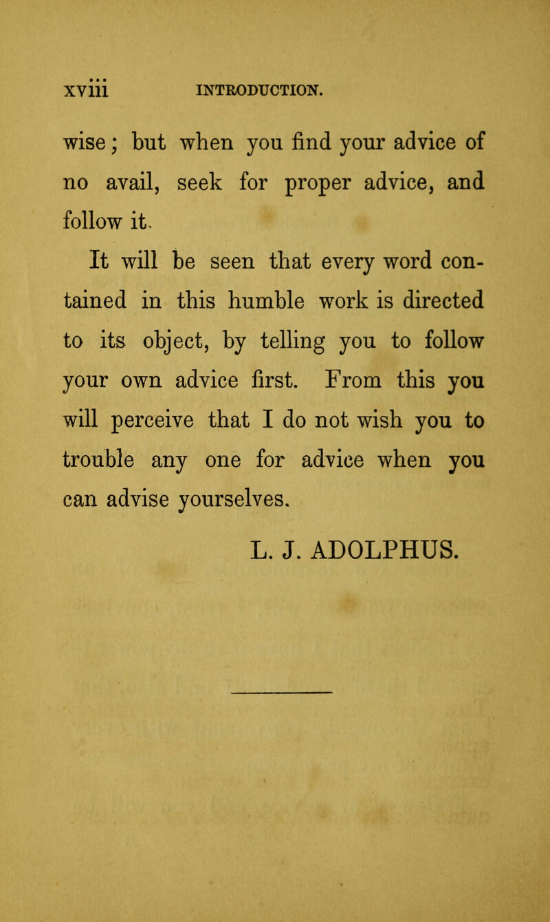 wise; but when you find your advice of no avail, seek for proper advice, and follow it. It will be seen that every word con- tained in this humble work is directed to its object, by telling you to follow your own advice first. From this you will perceive that I do not wish you to trouble any one for advice when you can advise yourselves. L. J. ADOLPHUS.