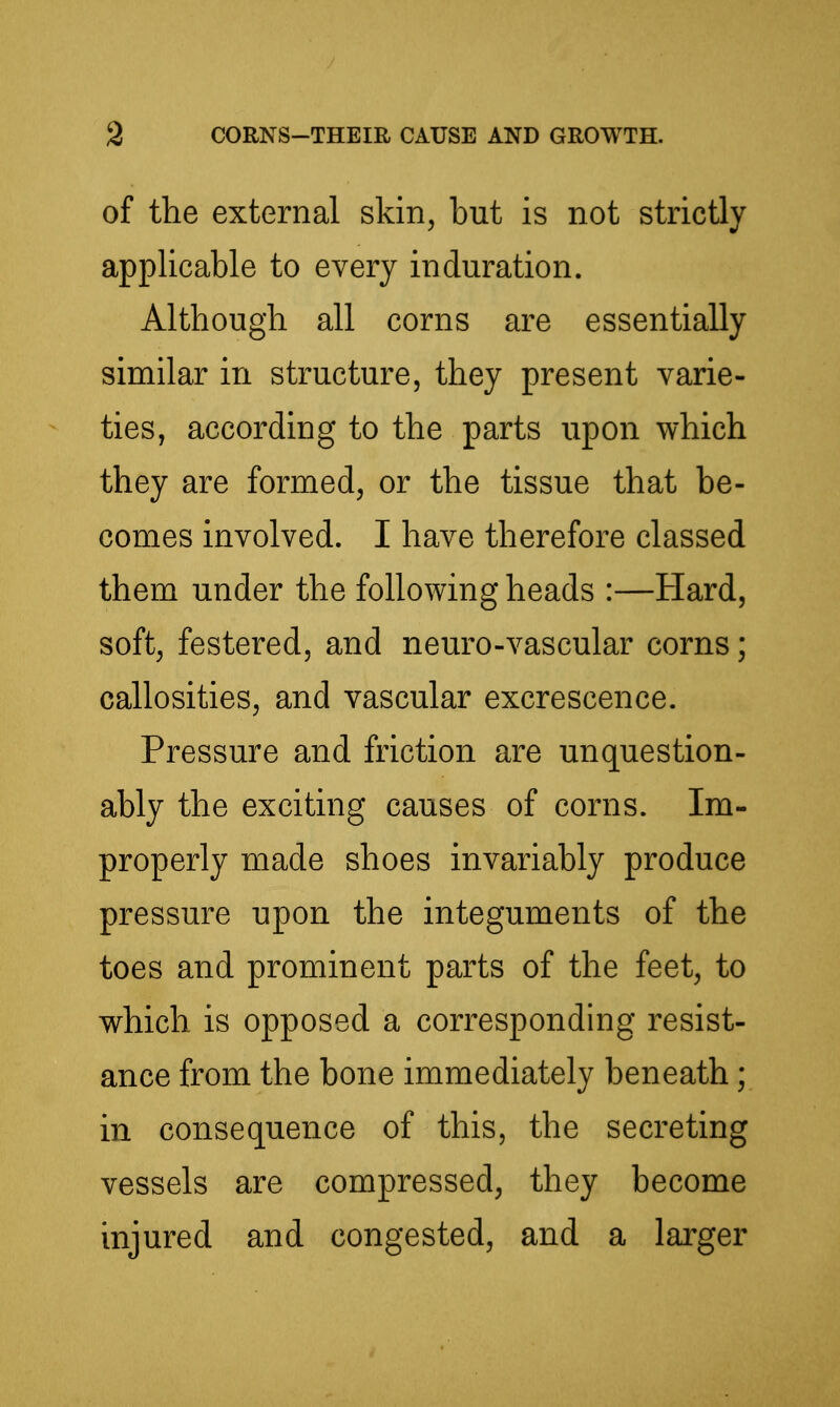 of the external skin, but is not strictly applicable to every induration. Although, all corns are essentially similar in structure, they present varie- ties, according to the parts upon which they are formed, or the tissue that be- comes involved. I have therefore classed them under the following heads :—Hard, soft, festered, and neuro-vascular corns; callosities, and vascular excrescence. Pressure and friction are unquestion- ably the exciting causes of corns. Im- properly made shoes invariably produce pressure upon the integuments of the toes and prominent parts of the feet, to which is opposed a corresponding resist- ance from the bone immediately beneath; in consequence of this, the secreting vessels are compressed, they become injured and congested, and a larger