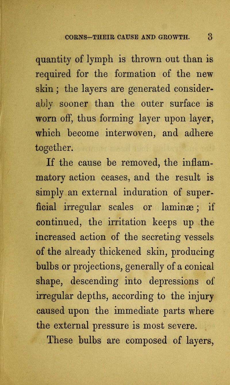 quantity of lymph is thrown out than is required for the formation of the new skin ; the layers are generated consider- ably sooner than the outer surface is worn off, thus forming layer upon layer, which become interwoven, and adhere together. If the cause be removed, the inflam- matory action ceases, and the result is simply an external induration of super- ficial irregular scales or laminae; if continued, the irritation keeps up the increased action of the secreting vessels of the already thickened skin, producing bulbs or projections, generally of a conical shape, descending into depressions of irregular depths, according to the injury caused upon the immediate parts where the external pressure is most severe. These bulbs are composed of layers,